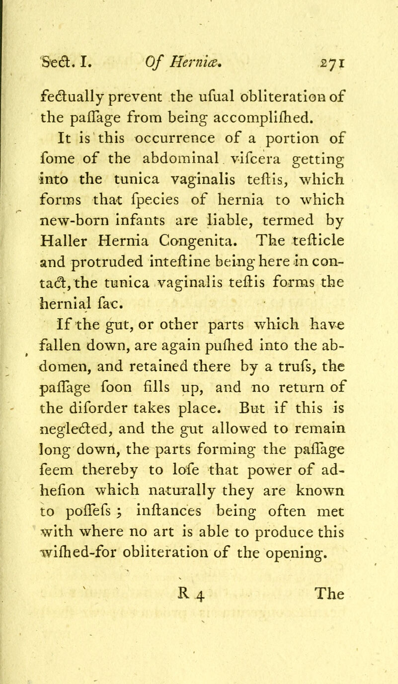 fedlually prevent the ufual obliteration of the pafTage from being accompliflied. It is this occurrence of a portion of fome of the abdominal vifcera getting into the tunica vaginalis teftis, which forms that fpecies of hernia to which new-born infants are liable, termed by Haller Hernia Congenita. The tefticle and protruded inteftine being here in con- tadlj the tunica vaginalis teftis forms the hernia.1 fac. If the gut, or other parts which have fallen down, are again pufhed into the ab- domen, and retained there by a trufs, the pallage foon fills up, and no return of the diforder takes place. But if this is neglecSed, and the gut allowed to remain long down, the parts forming the paflage feem thereby to lofe that power of ad- hefion which naturally they are known to pofTefs ; inflances being often met with where no art is able to produce this wilhed-for obliteration of the opening. R 4 The