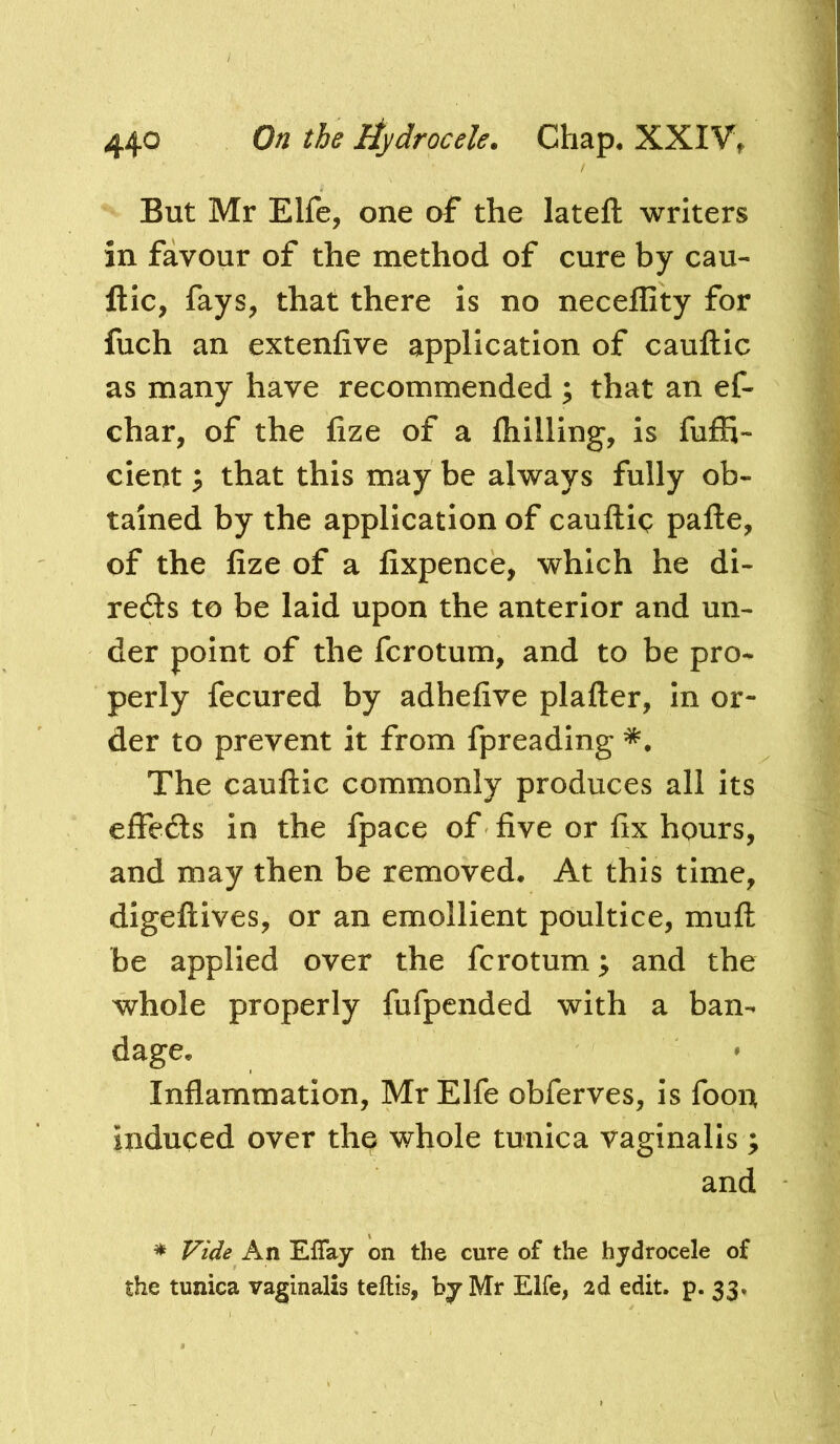 But Mr Elfe, one of the lateft writers in favour of the method of cure by cau- ftic, fays, that there is no neceflity for fuch an extenfive application of cauftic as many have recommended ; that an ef- char, of the fize of a fhilling, is fuffi- cient 3 that this may be always fully ob- tained by the application of cauftiq pafte, of the fize of a fixpence, which he di- rects to be laid upon the anterior and un- der point of the fcrotum, and to be pro- perly fecured by adhefive plafter, in or- der to prevent it from fpreading The cauflic commonly produces all its elFecSs in the fpace of five or fix hours, and may then be removed. At this time, dlgeftives, or an emollient poultice, muft be applied over the fcrotum; and the whole properly fufpended with a ban- dage. Inflammation, MrElfe obferves, is foon induced over the whole tunica vaginalis ; and * Vide An EfTay on the cure of the hydrocele of the tunica vaginalis teftis, by Mr Elfe, 2d edit. p. 33»