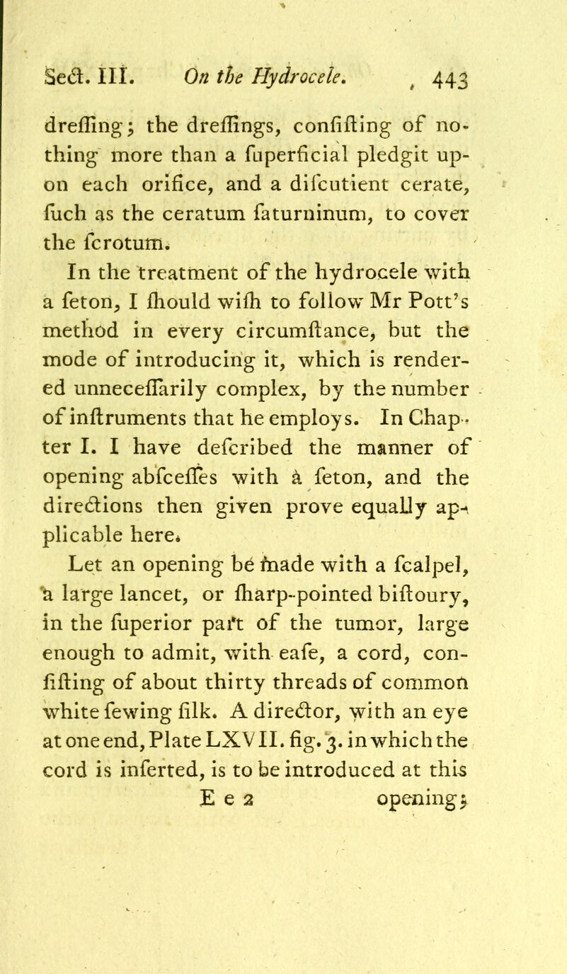 dreffing; the dreffings, confiding of no- thing more than a fuperficial pledgit up- on each orifice, and a difcutient cerate, fuch as the ceratum faturninum, to cover the fcrotum. In the treatment of the hydrocele with a feton, I fliould wifli to follow Mr Pott’s method in every circumftance, but the mode of introducing it, which is render- ed unnecelTarily complex, by the number of inftruments that he employs. In Chap - ter I. I have defcribed the manner of opening abfcefles with k feton, and the diredions then given prove equally ap--, plicable here* Let an opening be fnade with a fcalpel, 'a large lancet, or fliarp-pointed biftoury, in the fuperior part of the tumor, large enough to admit, with eafe, a cord, con- fifting of about thirty threads of common white fewing filk* A diredor, with an eye at one end, Plate LXVII. fig. ‘3. in which the cord is inferted, is to be introduced at thi^ E e 2 openings