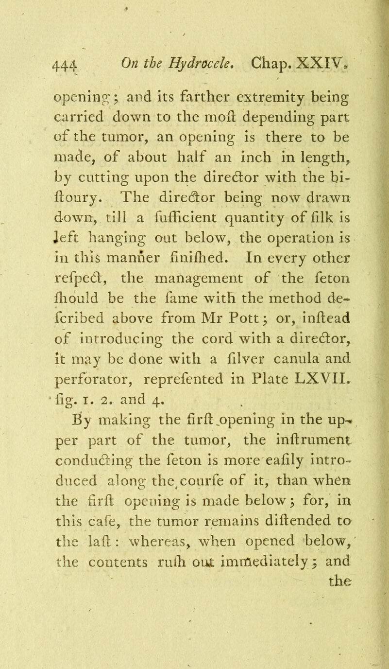 opening;; and its farther extremity being carried down to the mod depending part of the tumor, an opening is there to be made, of about half an inch in length, by cutting upon the diredlor with the bi- ftoury. The director being now drawn down, till a fufficient quantity of filk is left hanging out below, the operation is in this manner finilhed. In every other refpedl, the management of the feton lliould be the fame with the method de- fcrlbed above from Mr Pott; or, inftead of introducing the cord with a director, it may be done with a filver canula and perforator, reprefented in Plate LXVII. ' fig. I. 2. and 4. By making the firft ^opening in the up-* per part of the tumor, the inftrument conducing the feton is more eafily intro- duced along the^eourfe of it, than when the firfl: opening is made below; for, in this cafe, the tumor remains diftended to the laft : whereas, when opened below, the contents rufli out immediately; and the