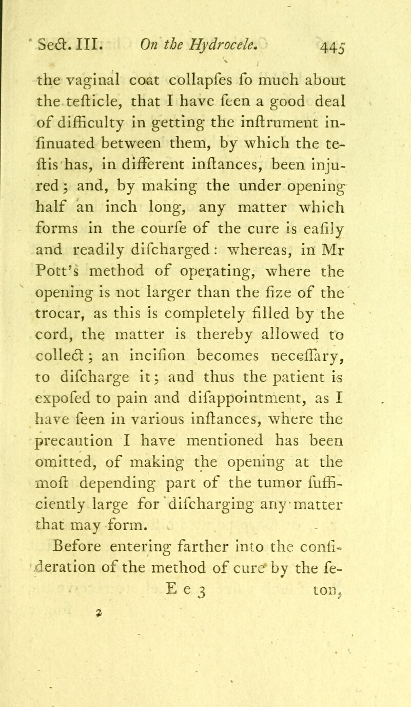 the vaginal coat collapfes fo much about the tefticle, that I have feen a good deal of difficulty in getting the inftrument in- linuated between them, by which the te- ftis has, in different inftances, been inju- red ; and, by making the under opening half an inch long, any matter which forms in the courfe of the cure is eafily and readily difcharged: whereas, in Mr Pott’s method of operating, where the opening is not larger than the fize of the trocar, as this is completely filled by the cord, the matter is thereby allowed to colledl ], an incifion becomes neceffary, to difcharge it; and thus the patient is expofed to pain and difappointment, as I have feen in various inftances, where the precaution I have mentioned has been omitted, of making the opening at the moft depending part of the tumor fuffi- ciently large for difcharging any matter that may form. Before entering farther into the conft- deration of the method of cure^by the fe- E e 3 toiij