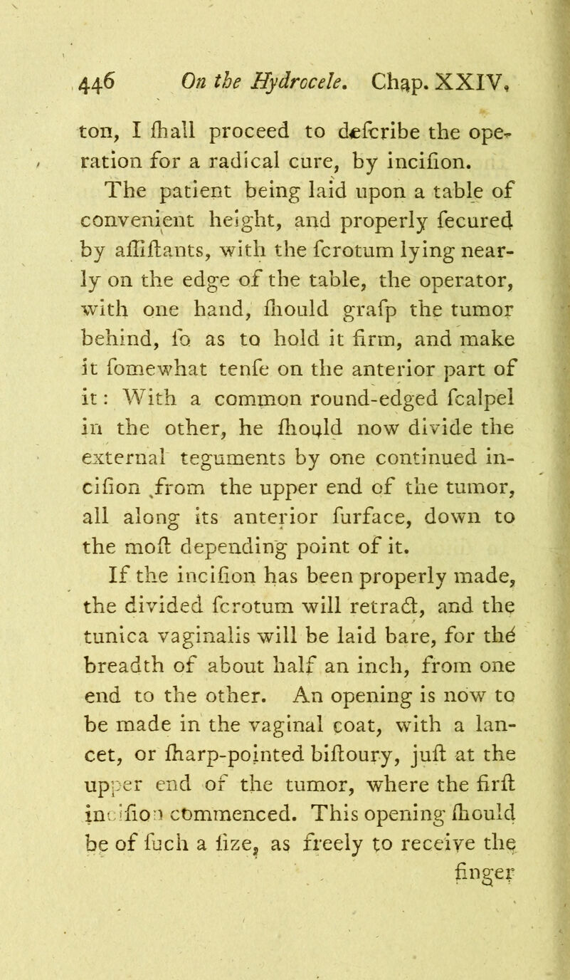 ton, I fhall proceed to dcfcribe the ope- ration for a radical cure, by incifion. The patient being laid upon a table of convenient height, and properly fecured by affiftants, with the fcrotum lying near- ly on the edge of the table, the operator, with one hand, fiiould grafp the tumor behind, fo as to hold it firm, and make it fomewhat tenfe on the anterior part of it: With a common round-edged fcalpel in the other, he ftioi^ld now divide the external teguments by one continued in- cifion ^from the upper end of the tumor, all along its anterior furface, down to the moft depending point of it. If the incifion has been properly made, the divided fcrotum will retrad:, and the tunica vaginalis will be laid bare, for thd breadth of about half an inch, from one end to the other. An opening is now to be made in the vaginal coat, with a lan- cet, or fharp-pointed bifioury, jufl at the upper end of the tumor, where the firfl: incifion commenced. This opening Ihould be of fuch a lize, as freely to receiye the