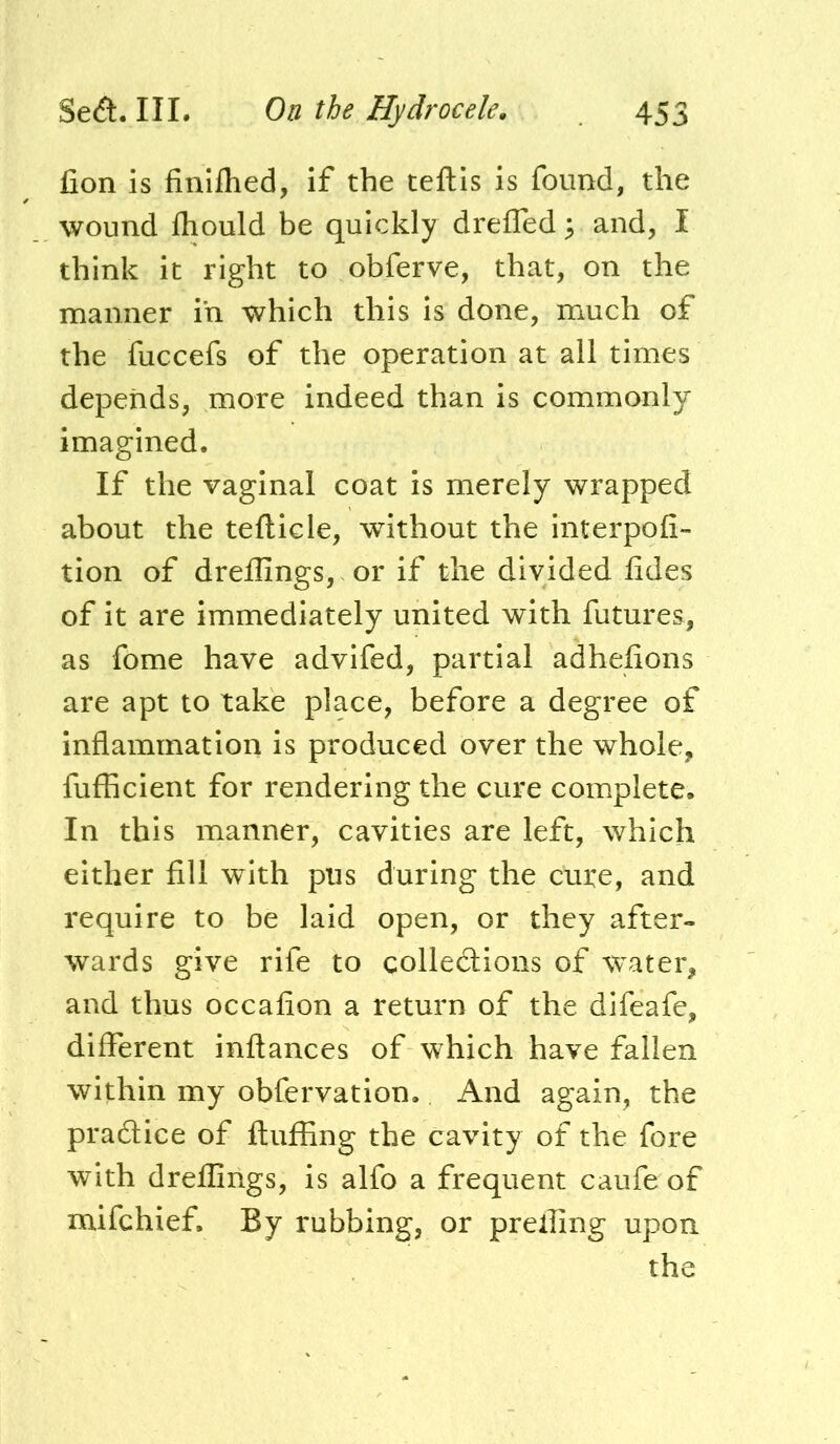 fion is finiflied, if the teftis is found, the wound fliould be quickly dreffed 5 and, I think it right to obferve, that, on the manner in which this is done, much of the fuccefs of the operation at all times depends, more indeed than is commonly imagined. If the vaginal coat is merely wrapped about the teflicle, without the interpofi- tion of dreffings, or if the divided iides of it are immediately united with futures, as fome have advifed, partial adhelions are apt to take place, before a degree of inflammation is produced over the whole, fufficient for rendering the cure complete. In this manner, cavities are left, which either fill with pus during the cure, and require to be laid open, or they after- wards give rife to collections of water, and thus occafion a return of the difeafc, different inftances of which have fallen within my obfervation. And again, the pradtice of fluffing the cavity of the fore with dreffings, is alfo a frequent caufe of mifchief. By rubbing, or preffing upon the