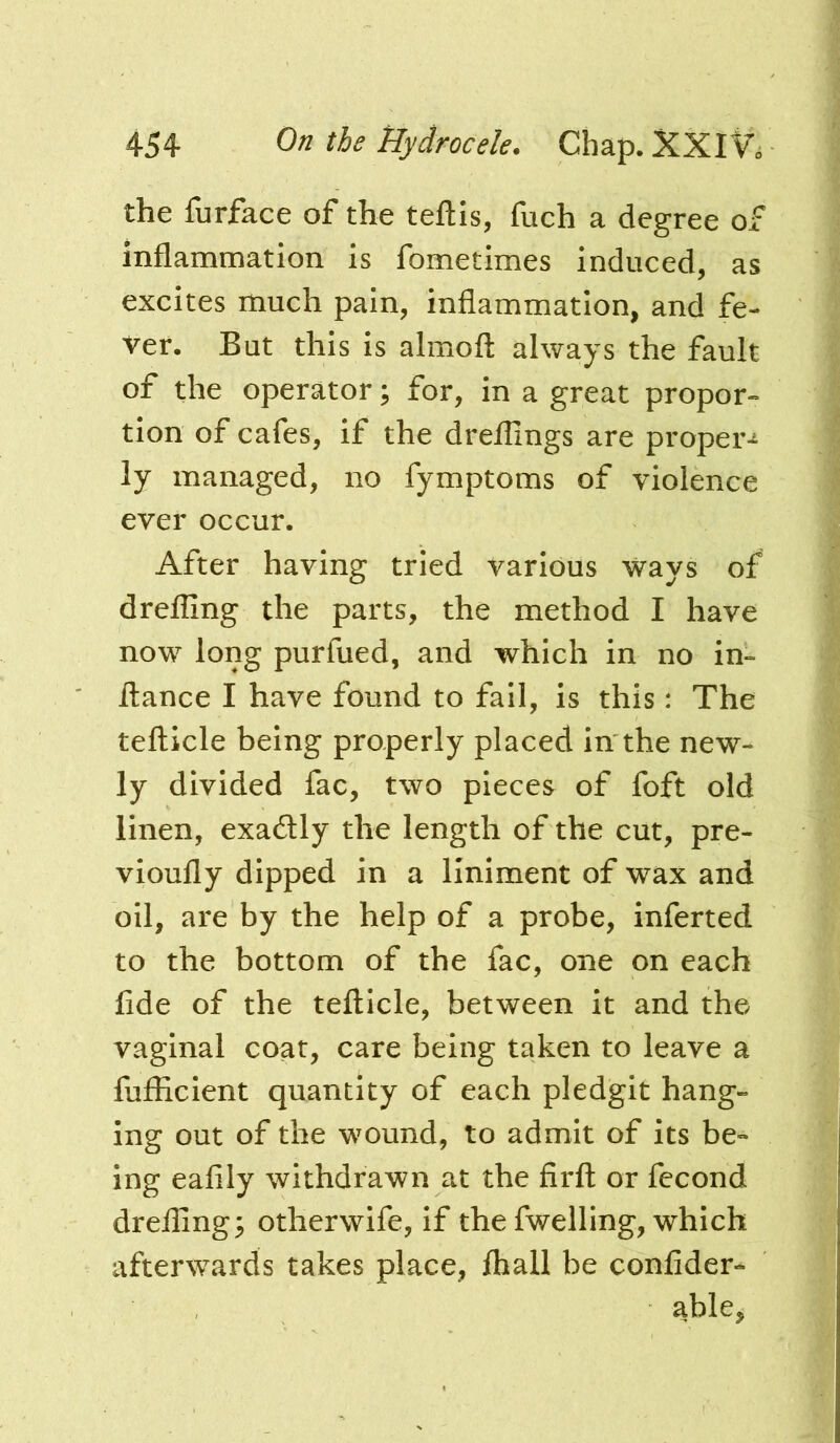 the furface of the teftis, fuch a degree of inflammation is fometimes induced, as excites much pain, inflammation, and fe- ver. But this is almofl: always the fault of the operator; for, in a great propor- tion of cafes, if the dreflings are proper-^ ly managed, no fymptoms of violence ever occur. After having tried various ways of drefling the parts, the method I have now long purfued, and which in no in- flance I have found to fail, is this: The tefticle being properly placed in the new- ly divided fac, two pieces of foft old linen, exadtly the length of the cut, pre- vioufly dipped in a liniment of wax and oil, are by the help of a probe, inferred to the bottom of the fac, one on each fide of the tefticle, between it and the vaginal coat, care being taken to leave a fiifficlent quantity of each pledgit hang- ing out of the wmund, to admit of its be- ing eafily withdrawn at the firft or fecond dreflings otherwife, if the fwelling, which afterwards takes place, fliall be confider- able,