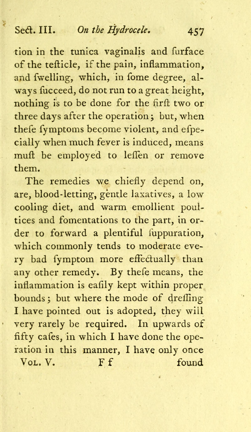 tion in the tunica vaginalis and furface of the tefticle, if the pain, inflamnaation, and fwelling, which, in fome degree, al- ways fucceed, do not run to a great height, nothing is to be done for the firfl: two or three days after the operation ^ but, when thefe fymptoms become violent, and efpe- cially when much fever is induced, means muft be employed to leffen or remove them. The remedies we chiefly depend on, are, blood-letting, gentle laxatives, a low cooling diet, and warm emollient poul- tices and fomentations to the part, in or- der to forward a plentiful flippuration, which commonly tends to moderate eve- ry bad fymptom more effedually than any other remedy. By thefe means, the inflammation is eafily kept within proper bounds y but where the mode of 4i'^fling I have pointed out is adopted, they will very rarely be required. In upwards of fifty cafes, in which I have done the ope- ration in this manner, I have only once VoL. V. F f found