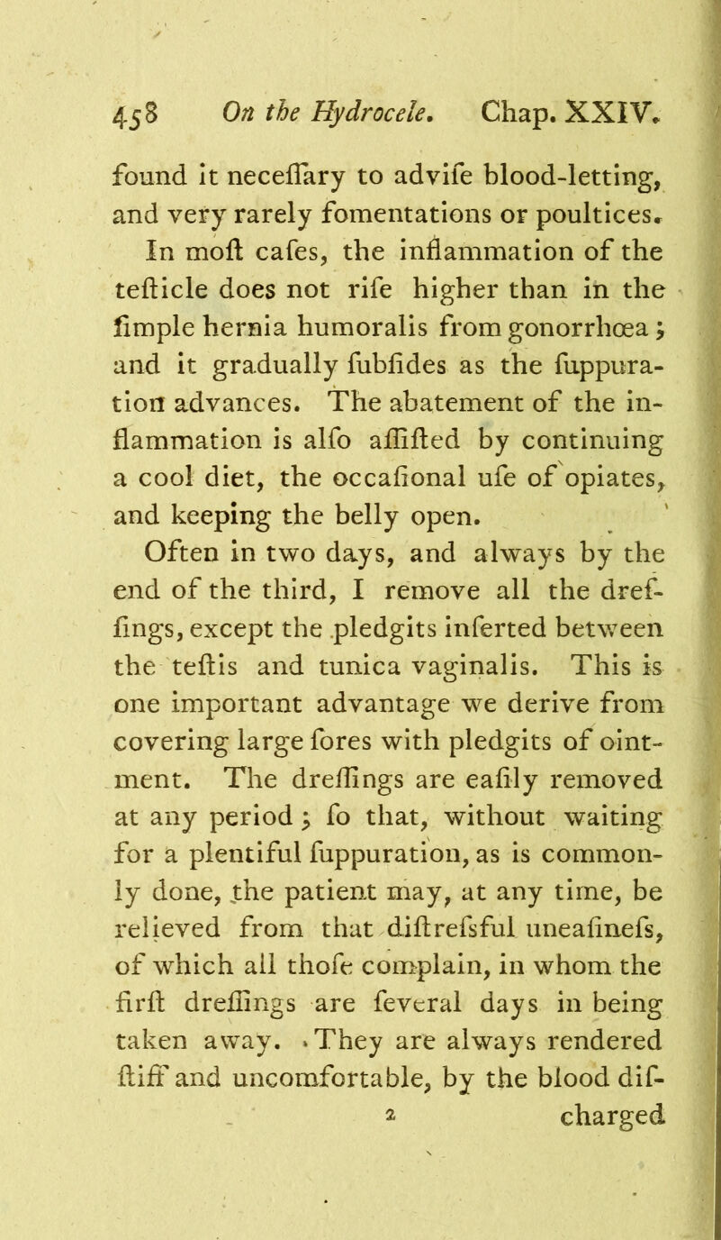 found It neceflary to advife blood-letting, and very rarely fomentations or poultices^ In mofl; cafes, the inflammation of the tefticle does not rife higher than in the Ample hernia humoralis from gonorrhoea; and it gradually fubfides as the fuppura- tion advances. The abatement of the in- flammation is alfo aflifted by continuing a cool diet, the occafional ufe of opiates, and keeping the belly open. Often in two days, and always by the end of the third, I remove all the dref- flngs, except the pledgits inferted between the teftls and tunica vaginalis. This is one important advantage we derive from covering large fores with pledgits of oint- ment. The dreflings are eafily removed at any period ; fo that, without waiting for a plentiful fuppuration, as is common- ly done, Jthe patient may, at any time, be relieved from that diflrefsful uneafinefs, of which all thofe complain, in whom the firft dreflings are feveral days in being taken away. »They are always rendered flift and uncomfortable, by the blood dif- 2 charged