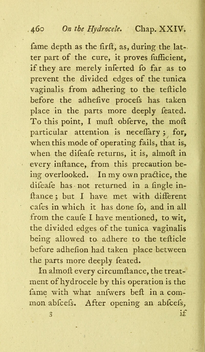 fame depth as the firft, as, during the lat- ter part of the cure, it proves fufficient, If they are merely inferted fo far as to prevent the divided edges of the tunicfa vaginalis from adhering to the tefticle before the adhefive procefs has taken place in the parts more deeply feated. To this point, I mufl: obferve, the moft particular attention is neceflary ^ for, when this mode of operating fails, that is, when the difeafe returns, it is, almoft in every inftance, from this precaution be- ing overlooked. In my own pradice, the difeaXe has not returned in a fingle in- ftance ; but I have met with different cafes in which it has done fo, and in all from the caufe I have mentioned, to wit, the divided edges of the tunica vaginalis being allowed to adhere to the tefticle before adhefion had taken place between tlie parts more deeply feated. In almoft every circumftance, the treat- ment of hydrocele by this operation is the fame with what anfwers beft in a com- mon abfcefs. After opening an abfcefs, 3 if