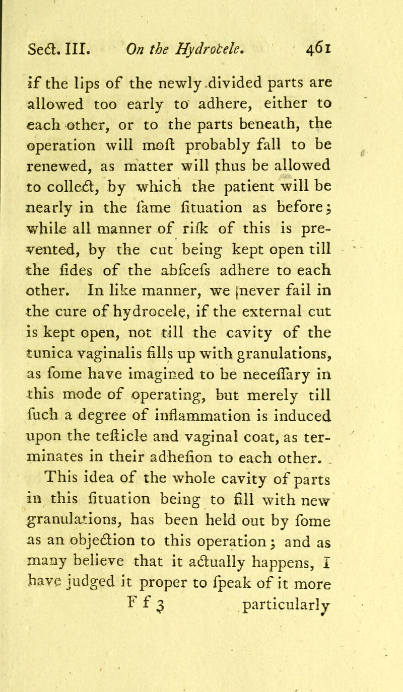 if the lips of the newly .divided parts are allowed too early to adhere, either to each other, or to the parts beneath, the operation will moft probably fall to be renewed, as matter will j:hus be allowed to collect, by which the patient will be nearly in the fame fituation as before 3 while all manner of rilk of this is pre- vented, by the cut being kept open till the fides of the abfcefs adhere to each other. In like manner, we |never fail in the cure of hydrocele, if the external cut is kept open, not till the cavity of the tunica vaginalis fills up with granulations, as fome have imagined to he neceflary in this mode of operating, but merely till fuch a degree of inflammation is induced upon the tefticle and vaginal coat, as ter- minates in their adhefion to each other. _ This idea of the whole cavity of parts in this fituation being to fill with new granulations, has been held out by fome as an objedlion to this operation^ and as many believe that it actually happens, I have judged it proper to fpeak of it more f f 3 particularly