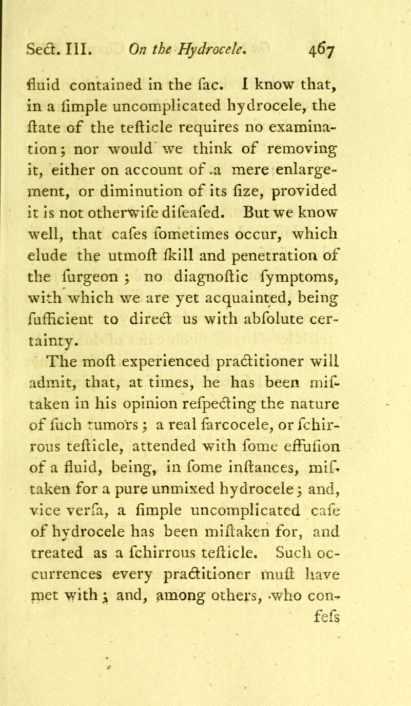 fluid contained In the fac. I know that, in a Ample uncomplicated hydrocele, the flate of the tefticle requires no examina- tion; nor would we think of removing it, either on account of .a mere enlarge- ment, or diminution of its fize, provided it is not otherwife difeafed. But we know well, that cafes fometimes occur, which elude the utmoft Ikill and penetration of the furgeon ; no diagnoftic fymptoms, with which we are yet acquainted, being fufheient to direct us with abfolute cer- tainty. The moft experienced praditioner will admit, that, at times, he has been miC- taken In his opinion refpeding the nature of fuch tumors ; a real farcocele, or fchlr- rous tefticle, attended with fome effufion of a fluid, being, in fome inftances, mi& taken for a pure unmixed hydrocele; and, vice verfa, a Ample uncomplicated cafe of hydrocele has been miftaken for, and treated as a fchirrous tefticle. Such oc- currences every praditioner muft have met with j and, among others, ‘Who con- fefs