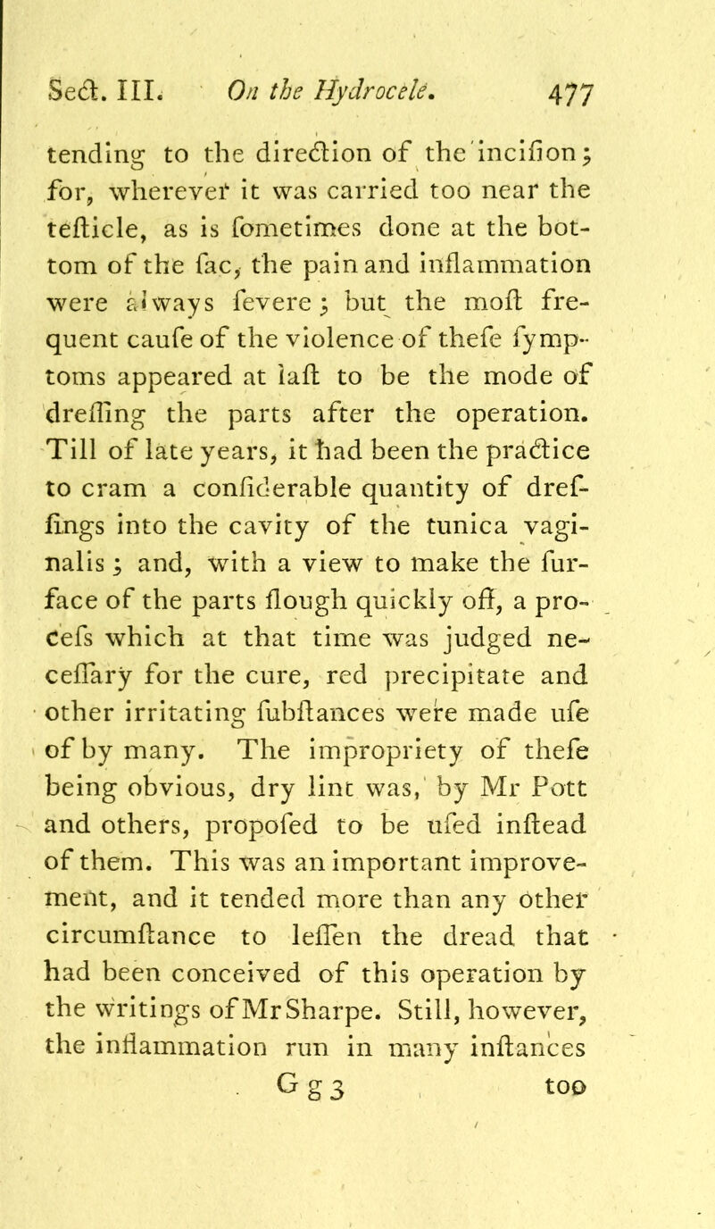 tending to the diredion of the'incifion; for, wherevei it was carried too near the tefticle, as is fometimes done at the bot- tom of the fac, the pain and inflammation were always fevere ^ but the moft fre- quent caufe of the violence of thefe fymp- toms appeared at laft to be the mode of drefling the parts after the operation. Till of late yearSj it had been the pradice to cram a confiderable quantity of dref- fings into the cavity of the tunica vagi- nalis ; and, with a view to make the fur- face of the parts flough quickly off, a pro- Cefs which at that time was judged ne- ceflary for the cure, red precipitate and other irritating fubftances were made ufe of by many. The impropriety of thefe being obvious, dry lint was, by Mr Pott and others, propofed to be ufed inftead of them. This was an important improve- ment, and it tended more than any bther circumflance to leflen the dread that had been conceived of this operation by the writings of Mr Sharpe. Still, however, the inflammation run in many inftances G g 3 too