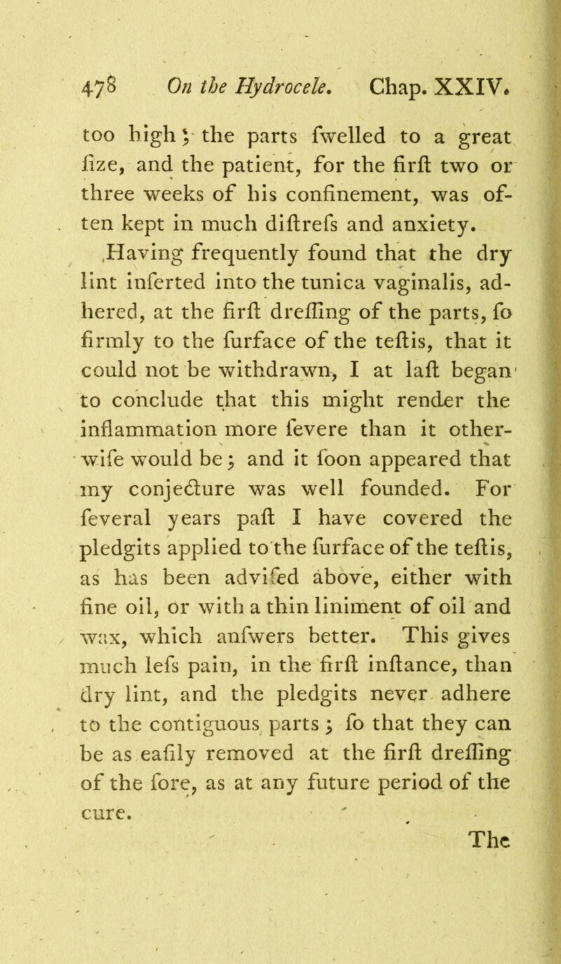 too high V the parts fwelled to a great lize, and the patient, for the firfl: two or three weeks of his confinement, was of- ten kept in much diflrefs and anxiety. .Having frequently found that the dry lint inferted into the tunica vaginalis, ad- hered, at the firfl; drefllng of the parts, fo firmly to the furface of the teflis, that it could not be v^ithdrawn, I at lafl began' to conclude that this might render the inflammation more fevere than it other- wife would be 3 and it foon appeared that my conjedlure was well founded. For feveral years pafl I have covered the pledgits applied to the furface of the teflis, as has been advifed above, either with fine oil, or with a thin liniment of oil and wax, which anfwers better. This gives much lefs pain, in the firfl inflance, than dry lint, and the pledgits never adhere to the contiguous parts ^ fo that they can be as eafily removed at the firfl drefllng of the fore, as at any future period of the cure. The