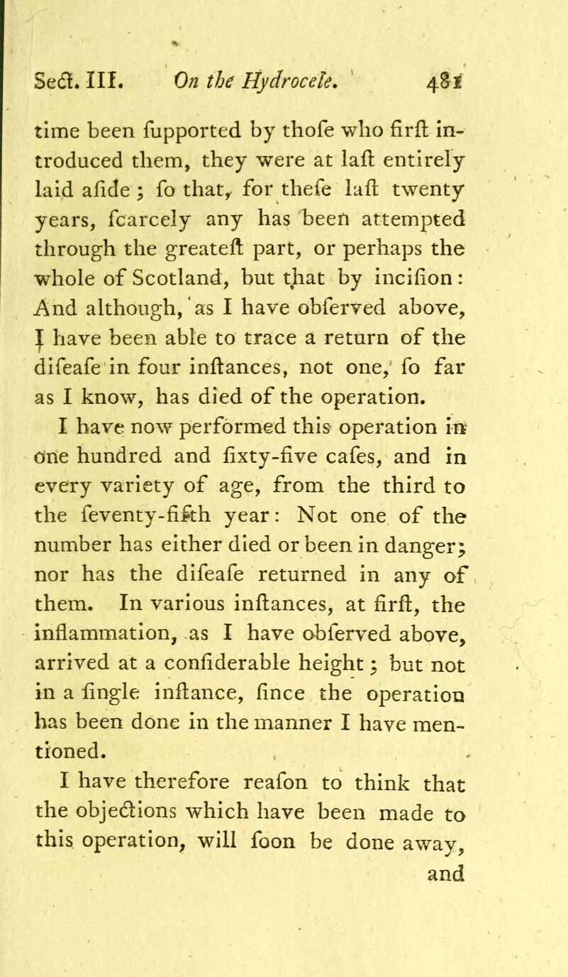 time been fupported by thofe who firfl: in- troduced them, they were at laft entirely laid afide ; fo that,, for thefe lafl: twenty years, fcarcely any has been attempted through the greateft part, or perhaps the whole of Scotland, but tjiat by incifion: And although, as I have obferved above, ]f have been able to trace a return of the difeafe in four inftances, not one, fo far as I know, has died of the operation. I have now performed this operation in one hundred and fixty-five cafes, and in every variety of age, from the third to the feventy-fifth year: Not one of the number has either died or been in danger; nor has the difeafe returned in any of them. In various inftances, at firft, the inflammation, as I have obferved above, arrived at a confiderable height; but not in a Angle inftance, fince the operation has been done in the manner I have men- tioned. I have therefore reafon to think that the objedions which have been made to this operation, will foon be done away, and