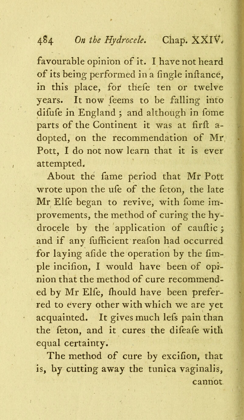 favourable opinion of it. I have not heard of its being performed in a fingle inftance, in this place, for thefe ten or twelve years. It now feems to be falling into difufe in England ; and although in fome parts of the Continent it was at firft a- dopted, on the recommendation of Mr Pott, I do not now learn that it is ever attempted. About the fame period that Mr Po(t wrote upon the ufe of the feton, the late Mr Elfe began to revive, with fome im- provements, the method of curing the hy- drocele by the application of cauftic; and if any fufEcient reafon had occurred for laying afide the operation by the fim- ple incifion, I would have been of opi- nion that the method of cure recommend- ed by Mr Elfe, fliould have been prefer- red to every other with which we are yet acquainted. It gives much lefs pain than the feton, and it cures the difeafe with equal certainty. The method of cure by excifion, that is, by cutting away the tunica vaginalis, cannot