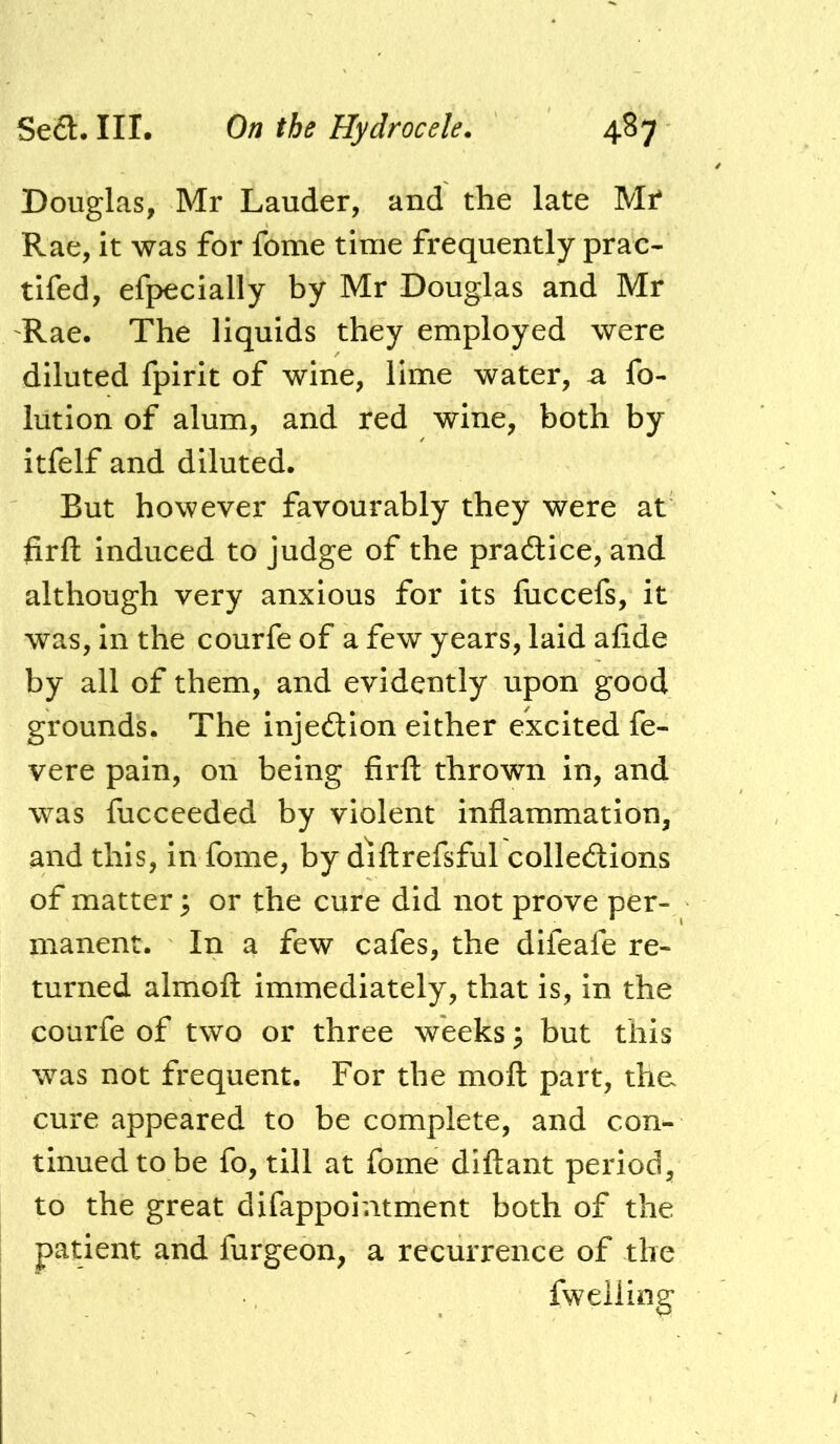 Douglas, Mr Lauder, and the late Mi* Rae, it was for fome time frequently prac- tifed, efpecially by Mr Douglas and Mr 'Rae. The liquids they employed were diluted fpirit of wine, lime water, a fo- lution of alum, and red wine, both by itfelf and diluted. But however favourably they were at firft induced to judge of the pradice, and although very anxious for its fuccefs, it was, in the courfe of a few years, laid afide by all of them, and evidently upon good grounds. The injeftion either excited fe- vere pain, on being firft thrown in, and was fucceeded by violent inflammation, and this, in fome, by diftrefsful collecftions of matter; or the cure did not prove per- manent. In a few cafes, the difeafe re- turned almoft immediately, that is, in the courfe of two or three weeks; but this was not frequent. For the moft part, the cure appeared to be complete, and con- tinued to be fo, till at fome diftant period, to the great difappointment both of the patient and furgeon, a recurrence of the fwelling