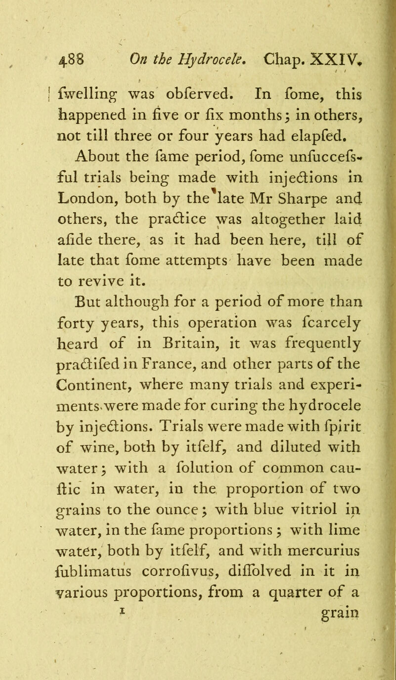 fwelling was obferved. In fome, this happened in five or fix months 3 in others, not till three or four years had elapfed. About the fame period, fome unfuccefs-^ ful trials being made with injections in London, both by the'late Mr Sharpe and others, the praCtice was altogether laid afide there, as it had been here, till of late that fome attempts have been made to revive it. But although for a period of more than forty years, this operation was fcarcely heard of in Britain, it was frequently praCtifed in France, and other parts of the Continent, where many trials and experi- ments* were made for curing the hydrocele by injeCUons. Trials were made with fpirit of wine, both by itfelf, and diluted with water 3 with a folution of common cau- ilic in water, in the, proportion of two grains to the ounce 3 with blue vitriol in water, in the fame proportions 3 with lime water, both by itfelf, and with mercurius fublimatus corrofivus, dilTolved in it in various proportions, from a quarter of a ^ grain