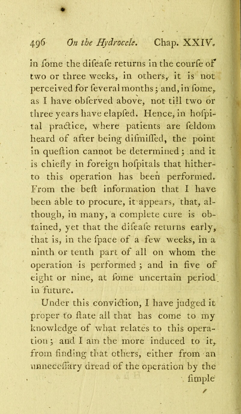 In jTome the difeafe returns In the courfe of two or three weeks, In others,^ It Is not perceived for feveral months; and, in fome,, as I have obferved above, not till two or three years have elapfed. Hence, In hofpi- tal pradice, where patients are feldom heard of after being difmlfled, the point in queftion cannot be determined ^ and it is chiefly in foreign hofpitals that hither- to this operation has been performed. From the beft information that I have been able to procure, it appears, that, al- though, in many, a complete cure is ob- tained, yet that the difeafe returns early, that is, in the fpace of a few weeks, in a ninth or tenth part of all on whom the operation is performed ; and in five of eight or nine, at fome uncertain period, in future. Under this convidion, I have judged it proper to date all chat has come to my knowledge of what relates to this opera- tion^ and I am tfie more induced to it,- from finding that others, either from an iinnecefTary dread of the operation by the fimple'