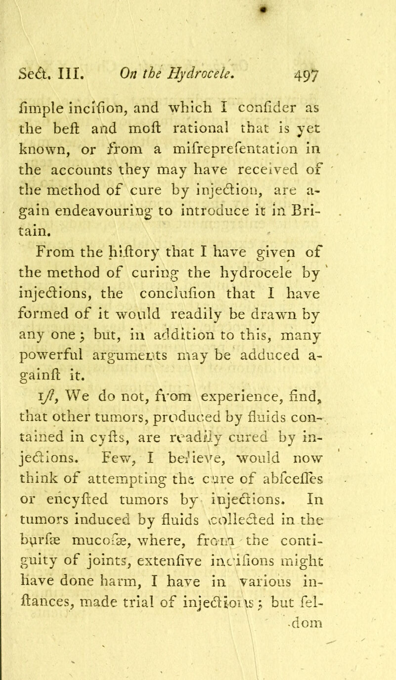 fimple incifion, and which I confider as the heft and moft rational that is yet known, or from a mifreprefentation in the accounts they may have received of the method of cure by injedion, are a- gain endeavouring to introduce it in Bri- tain. From the hiflory that I have given of the method of curing the hydrocele by ' injedions, the conclufion that I have formed of it would readily be drawn by any one ^ but, in addition to this, many powerful arguments may be adduced a- gainft it. I/?, We do not, from experience, find, that other tumors, produced by fluids con- tained in cyfls, are readily cured by in- jedlons. Fev/, I bedeve, would now think of attempting the cure of abfcefles or ericyfted tumors by injedions. In tumors induced by fluids vcolleded in the bvirfle mucofe, where, froTia the conti- guity of joints, extenfive incifions might have done harm, I have in various in- ftances, made trial of injedions; but fel- -dom