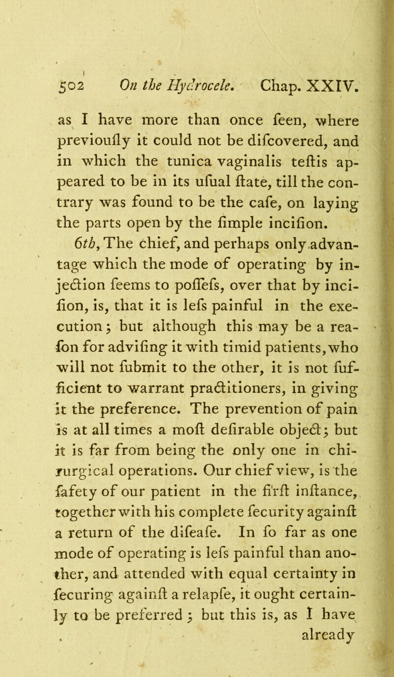 » 502 On the Hydrocele. Chap. XXIV. as I have more than once feen, where previoufly it could not be difcovered, and in which the tunica vaginalis teftis ap- peared to be in its ufual ftate, till the con- trary was found to be the cafe, on laying the parts open by the Ample incifion. 6th^ The chief, and perhaps only ,advan- tage which the mode of operating by in- jedlion feems to pollefs, over that by inci- fion, is, that it is lefs painful in the exe- cution; but although this may be a rea- Ibn for advifing it with timid patients, who will not fubmit to the other, it is not fuf- ficient to warrant pradlitioners, in giving it the preference. The prevention of pain is at all times a moft defirable objedl; but it is far from being the only one in chi- rurgical operations. Our chief view, is the lafety of our patient in the fi'rfl: inllance, together with his complete fecurity againfl a return of the difeafe. In fo far as one mode of operating is lefs painful than ano- ther, and attended with equal certainty in fecuring againfl: a relapfe, it ought certain- ly to be preferred ; but this is, as 1 have already