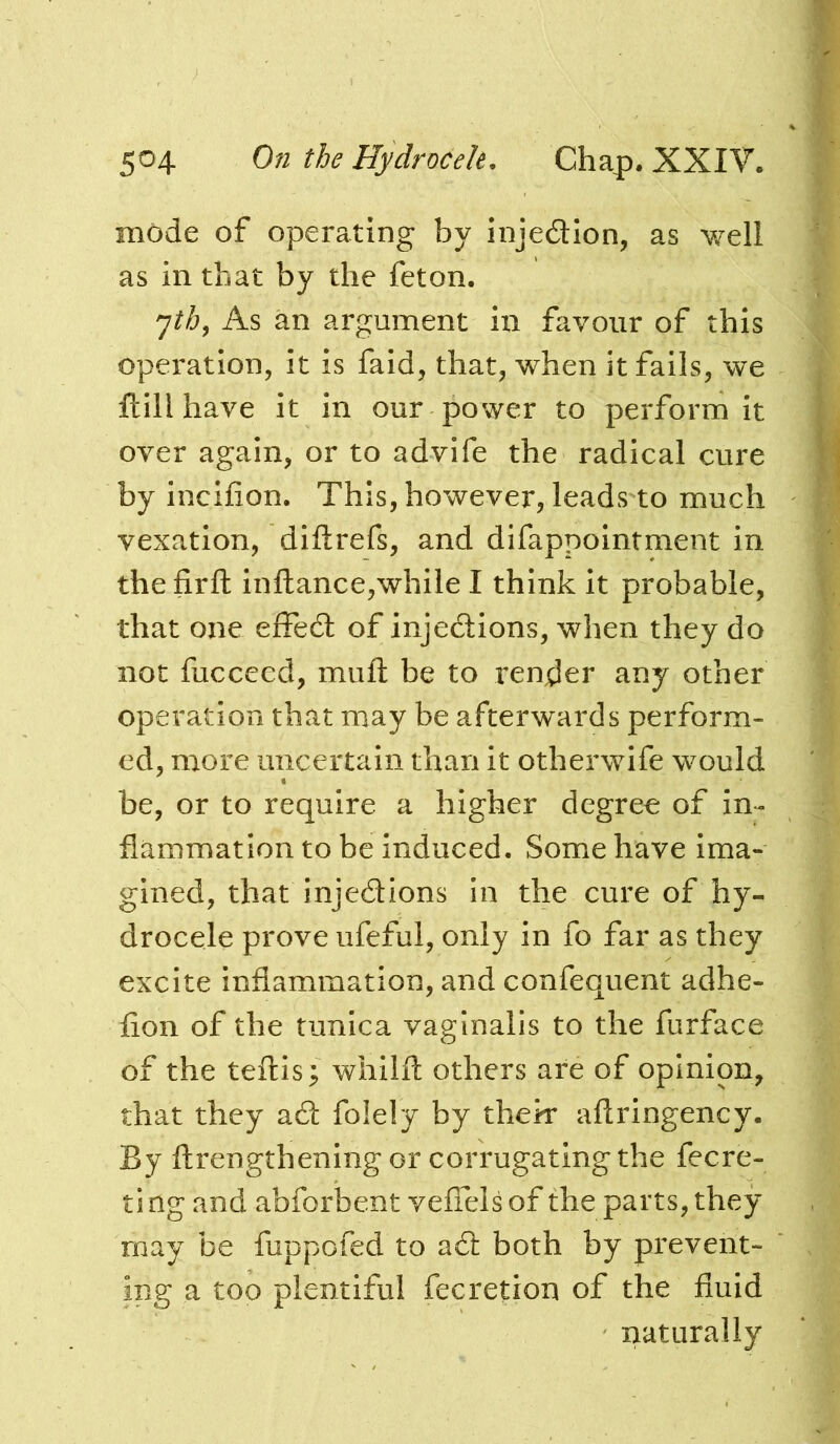 mode of operating by injedlon, as well as in that by the feton. As an argument in favour of this operation, it is faid, that, when it fails, we ftill have it in our power to perform it over again, or to advife the radical cure by incifion. This, however, leads to much vexation, diftrefs, and difappointment in thefirfl; inftance,while I think it probable, that one effedl of injedtions, when they do not fucceed, mufl: be to render any other operation that may be afterwards perform- ed, more uncertain than it otherwife would be, or to require a higher degree of in- flammation to be induced. Some have Ima- gined, that injedions in the cure of hy- drocele prove ufeful, only in fo far as they excite inflammation, and confequent adhe- fion of the tunica vaginalis to the furface of the teftls; whilfl others are of opinion, that they ad folely by thek aftringency. By ftrengthening or corrugating the fecre- ti ng and abforbent veflels of the parts, they may be fuppofed to ad both by prevent- ing a too plentiful fecretion of the fluid naturally