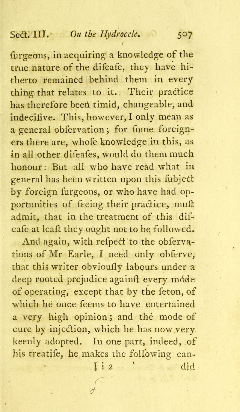 I furgeons, in acquiring a knowledge of the true nature of the difeafe, they have hi- therto remained behind them in every thing that relates to it. Their pradice has therefore beeii timid, changeable, and indecifive. This, however, I only mean as a general obfervatlon^ for feme foreign- ers there are, whofe knowledge in this, as in all other difeafes, would do them much honour: But all who have read what in general has been written upon this fubjed by foreign furgeons, or who have had op- portunities of feeing their pradice, muft admit, that in the treatment of this dif- eafe at leaft they ought not to be followed. And again, with refped to the obferva- tlons of Mr Earle, I need only obferve, that this writer obvioufly labours under a deep rooted prejudice againft every m6de of operating, except that by the feton, of which he once feems to have entertained a very high opinion; and the mode of cure by injedion, which he has now very keenly adopted. In one part, indeed, of his treatife, he makes the following can-