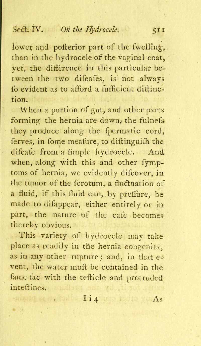 lowei: and pofterior part of the fwelling-, than in the hydrocele of the vaginal coat, yet, the difference in this particular be- tween the two difeafes, is not always fo evident as to afford a fufficient diftinc- tion. When a portion of gut, and other parts forming the hernia are down,- the fuinef» they produce along the fpermatic cord, ferves, in fome meafure, to diflinguifh the difeafe from a Ample hydrocele. And when, along with this and other fymp- toms of hernia, we evidently difcover, in the tumor of the fcrotum, a fludfuation of a fluid, if this fluid can, /by prefliire, be made to difappear, either entirely or in part, the nature of the cafe becomes thereby obvious. This variety of hydrocele may take place as readily in the hernia congenita, as in any other rupture; and, in that e-^ vent, the water muft be contained in the fame fac with the tefticle and protruded inteftines. Ii4 As