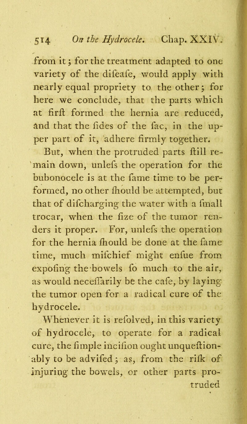 from it j for the treatment adapted to one variety of the difeafe, would apply with nearly equal propriety to the other ^ for here we conclude, that the parts which at firft formed the hernia are reduced, and that the fides of the fac, in the up- per part of it, adhere firmly together. But, when the protruded parts ftill re- main down, unlefs the operation for the bubonocele is at the fame time to be per- formed, no other fliould be attempted, but that of difeharging the water with a fmall trocar, when the fize of the tumor ren- ders it proper. For, unlefs the operation for the hernia fliould be done at the fame time, much mifehief might enfue from expofing the bowels fo much to the air, as would necefiarily be the cafe, by laying the tumor open for a radical cure of the hydrocele. Whenever it is refolved, in this variety of hydrocele, to operate for a radical cure, the Ample iiicifion ought unqueftion- ably to be advifed ^ as, from the rilk of injuriag the bowels, or other parts pro- truded