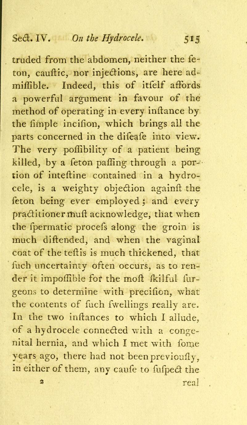 truded from the abdomen, neither the fe- ton, cauftic, nor inje£lions, are here ad- miffible. Indeed, this of itfelf affords a powerful argument in favour of the method of operating in every inftance by the fimple incifion, which brings all the parts concerned in the difeafe into vievv. The very poflibility of a patient being killed, by a feton palling through a par- • tion of iiiteftine contained In a hydro- cele, is a weighty objedtion againft the feton being ever employed i and every praditioner niufl: acknowledge, that when the fpermatic procefs along the groin is much diftended, and when the vaginal coat of the teftis is much thickened, that fuch uncertainty often occurs, as to ren- der it impoffible for the moft fkilful fur- geons to determine with precifion, what the contents of fuch fwellings really are. In the two inftances to which I allude, of a hydrocele conneded with a conge- nital hernia, and which I met with fonie years ago, there had not beenpreviouily, in either of them, any caufe to fufped the real 2