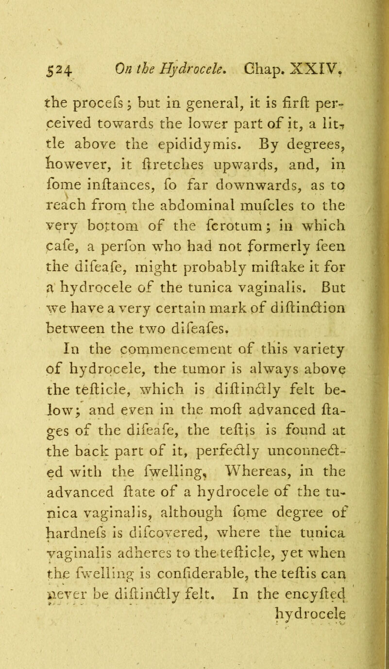 the procefs; but in general, it is firft per» ceived towards the lower part of it, a lit-r tie above the epididymis. By degrees, however, it ftretches upwards, and, in fome inftances, fo far downwards, as to reach from the abdominal mufcles to the very bottom of the fcrotum; in which cafe, a perfon w’^ho had not formerly feen the difeafe, might probably miftake it for a hydrocele of the tunica vaginalis. But we have a very certain mark of diftindtion between the two difeafes. In the commencement of this variety of hydrocele, the tumor is always above the tefticle, which is diftindly felt be- low; and even In the moft advanced fta- ges of the difeafe, the teftis is found at the back part of it, perfectly unconnedt- ed with the fwelling. Whereas, in the advanced ftate of a hydrocele of the tu- nica vaginalis, although fqme degree of hardnefs is difcovered, where the tunica vaginalis adheres to the tefticle, yet when the fw^elling is confiderable, the teftis can never be diftindtiy felt. In the encyfted hydrocele