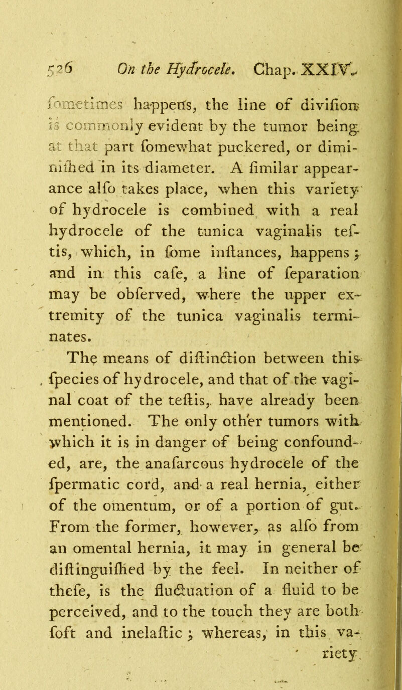 fometimes happerfs, the line of divlfion^ is coinmonly evident by the tumor being, at that part fomewhat puckered, or dimi- nilhed 'in its diameter. A fimilar appear- ance alfo takes place, when this variety of hydrocele is combined with a real hydrocele of the tunica vaginalis tef- tis, which, in fome inftances, happens > and in this cafe, a line of feparation may be obferved, where the upper ex- tremity of the tunica vaginalis termh nates. Th^ means of diftincSion between this- fpecies of hydrocele, and that of the vagi- nal coat of the teftis,. have already been mentioned. The only other tumors with which it is in danger of being confound- ed, are, the anafarcous hydrocele of the fpermatic cord, and a real hernia, either of the omentum, or of a portion of gut. From the former, however^ as alfo from an omental hernia, it may in general be: diflinguiflied by the feel. In neither of thefe, is the flutSuation of a fluid to be perceived, and to the touch they are both foft and inelaftic ^ whereas, in this va- riety.