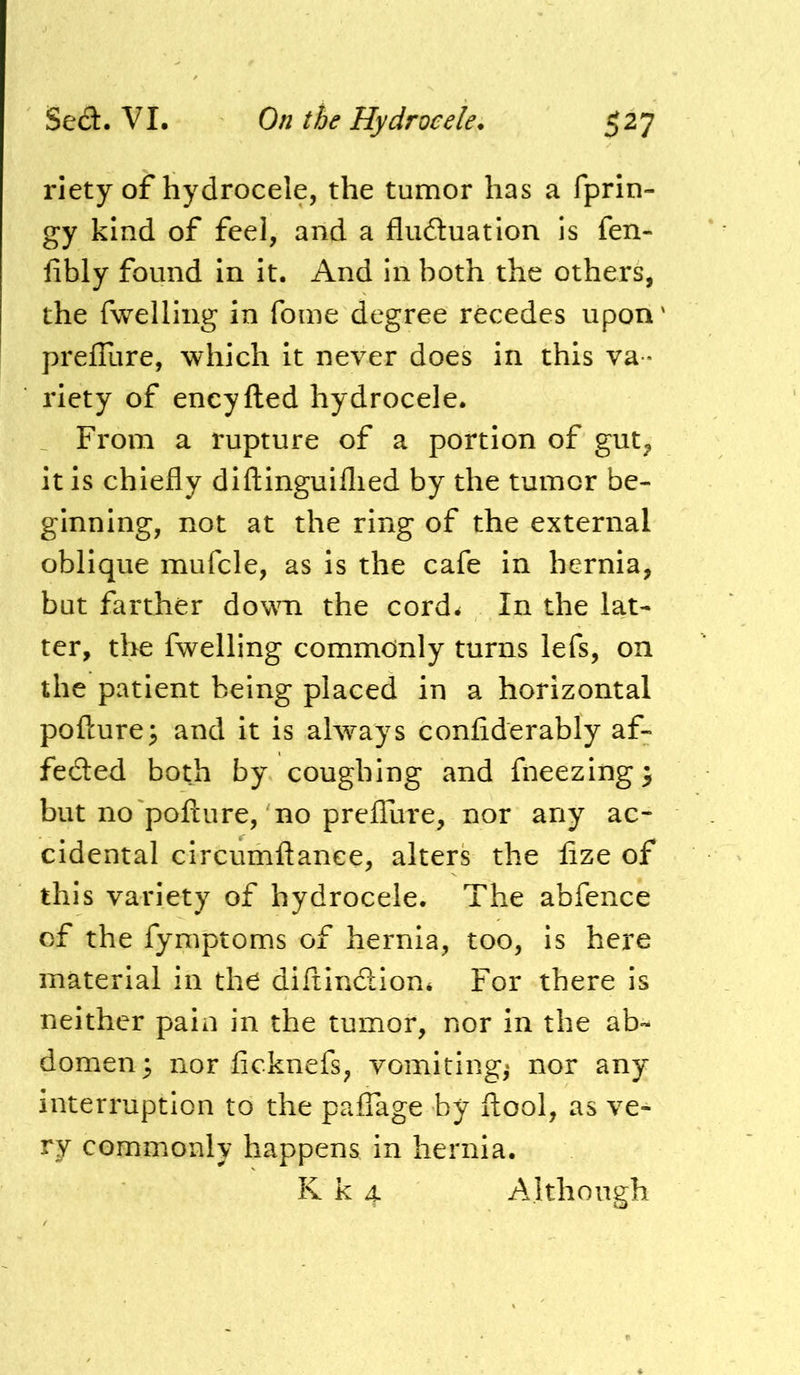 riety of hydrocele, the tumor has a fprin- gy kind of feel, and a fluduation is fen- fibly found in It. And in both the others, the fwelling in foine degree recedes upon preffure, which It never does in this va - riety of encyfted hydrocele. From a rupture of a portion of gut, it is chiefly diftlnguiflied by the tumor be- ginning, not at the ring of the external oblique mufcle, as Is the cafe In hernia, but farther down the cord^ In the lat- ter, the fwelling commonly turns lefs, on the patient being placed in a horizontal pofture; and it is always confiderably af- feded both by coughing and flieezing} but no'pofture, no prefliire, nor any ac- cidental circumftanee, alters the lize of this variety of hydrocele. The abfence of the fymptoms of hernia, too. Is here material in the diftlndion* For there is neither pain in the tumor, nor in the ab- domen; nor ficknefs, vomitings nor any interruption to the paiTage by ftool, as ve- ry commonly happens in hernia. K k 4 Although