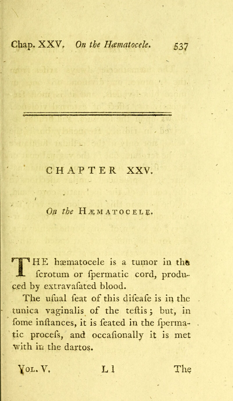 HE haematocele is a tumor in th(^ fcrotum or fpermatic cord, produ- ced by extravafated blood. The ufual feat of this difeafe is in the tunica vaginalis of the teftis ^ but, in fome inftances, it is feated in the fperma- tic procefs, and occalionally it is met with in the dartos. CHAPTER XXV On the H^matocelc* yoL. V. H Th^