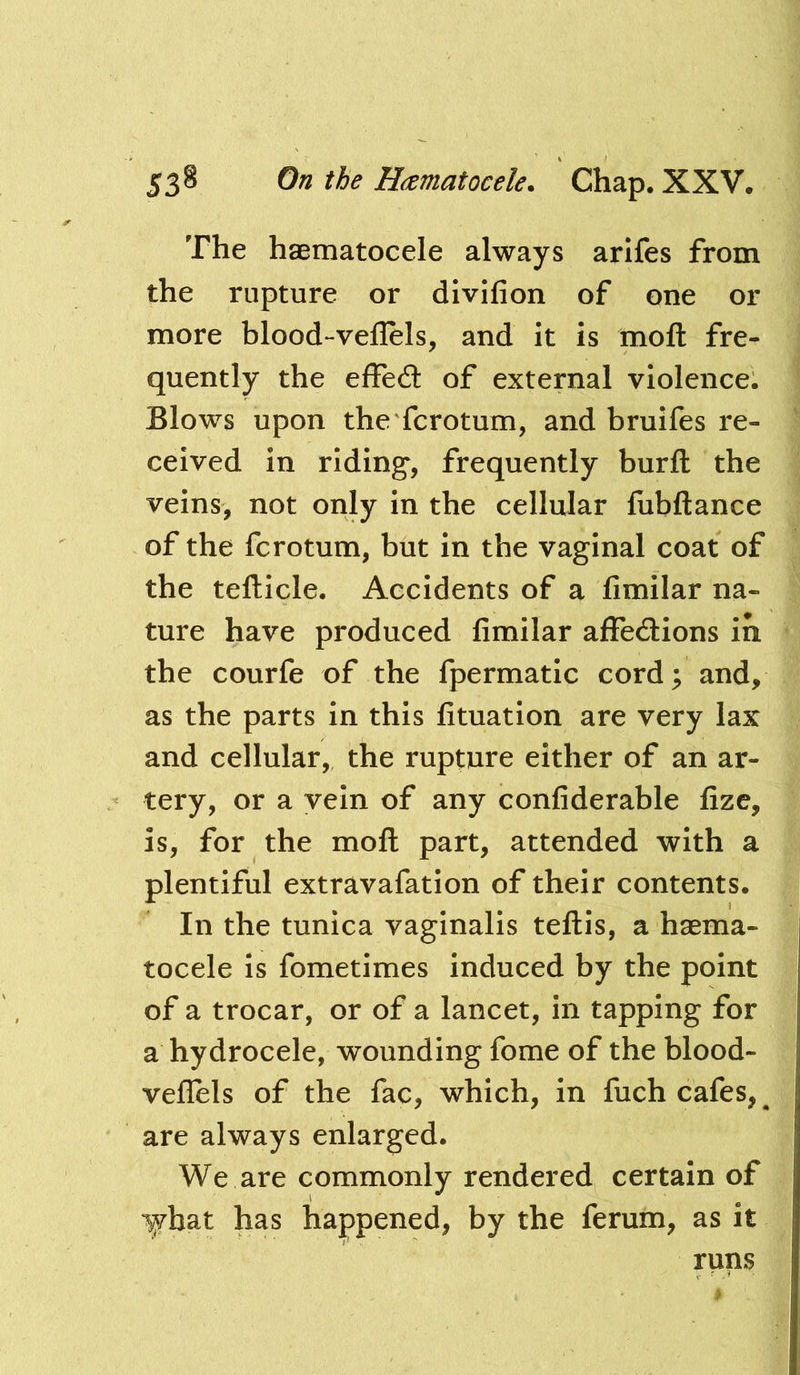 The haematocele always arifes from the rupture or divifion of one or more blood-veflels, and it is mofl: fre- quently the elFed: of external violence. Blows upon the fcrotum, and bruifes re- ceived in riding, frequently burfl: the veins, not only in the cellular fiibftance of the fcrotum, but in the vaginal coat of the tefticle. Accidents of a fimilar na- ture have produced fimilar affedlions ih the courfe of the fpermatic cord; and, as the parts in this fituation are very lax and cellular, the rupture either of an ar- tery, or a vein of any confiderable fize, is, for the moll part, attended with a plentiful extravafation of their contents. In the tunica vaginalis teftis, a haema- tocele is fometimes induced by the point of a trocar, or of a lancet, in tapping for a hydrocele, wounding fome of the blood- veflels of the fac, which, in fuch cafes, ^ are always enlarged. We are commonly rendered certain of lyhat has happened, by the ferum, as it runs