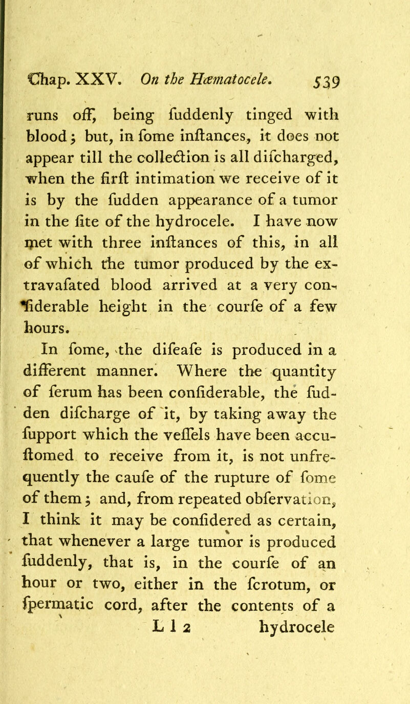 runs off, being fuddenly tinged with blood 3 but, in fome inftances, it does not appear till the collection is all difcharged, when the firfl: intimation we receive of it is by the fudden appearance of a tumor in the fite of the hydrocele. I have now met with three inftances of this, in all of which the tumor produced by the ex- travafated blood arrived at a very com ^derable height in the courfe of a few hours. In fome, the difeafe is produced in a different manner. Where tho quantity of ferum has been confiderable, the fiid- den difcharge of it, by taking away the fupport which the veffels have been accu- ftomed to receive from it, is not unfre- quently the caufe of the rupture of fome of them; and, from repeated obfervation, I think it may be confidered as certain, that whenever a large tumor is produced fuddenly, that is, in the courfe of an hour or two, either in the fcrotum, or fpermatic cord, after the contents of a L 1 2 hydrocele