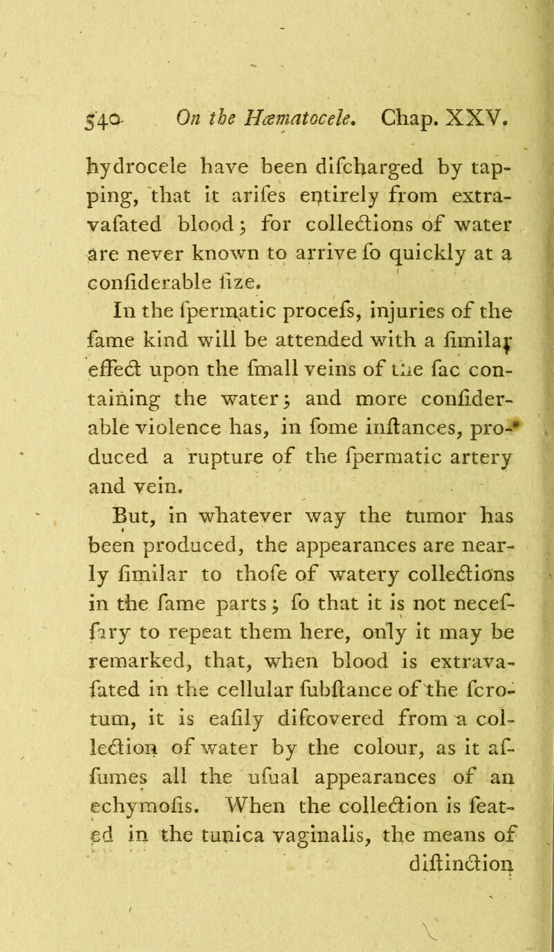 hydrocele have been difcharged by tap- ping, that it arifes entirely from extra- vafated bloody for collections of water are never known to arrive fo quickly at a Gonfiderable lize. In the fperm^atic procefs, Injuries of the fame kind will be attended with a limilay effect upon the fmall veins of tue fac con- taining the watery and more confider- able violence has, in fome iiiftances, pro-** duced a rupture of the fpermatic artery and vein. But, In whatever way the tumor has been produced, the appearances are near- ly fimilar to thofe of watery collections in the fame parts; fo that it is not necef- fary to repeat them here, only it may be remarked, that, when blood is extrava- fated In the cellular fubftance of the fcro- tum, it is eafily difcovered from a col- lection of water by the colour, as it af- fumes all the ufual appearances of an echymofis. When the collection is feat- ed in the tunica vaginalis, the means of diftinCtion