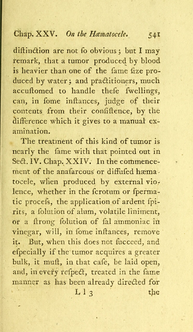 diftinition are not fo obvious; but I may remark, that a tumor produced by blood is heavier than one of the fame iize pro- duced by water > and practitioners, much accuftomed to handle thefe fwellings, can, in fome inftances, judge of their contents from their confidence, by the diiference which it gives to a manual ex- amination. The treatment of this kind of tumor is nearly the fame with that pointed out in Se6l. IV. Chap. XXIV. In the commence- ment of the anafarcous' or diffufed hgema^ tocele, when produced by external vior lence, whether in the fcrotum or fperma- tic procefs, the application of ardent fpi- rits, a folution of alum, volatile liniment, or a ftrong folution of fal ammoniac in vinegar, will, in fome inflances, remove it. But, when this does not fucceed, and efpecially if the tumor acquires a greater bulk, it mull, in that cafe, be laid open, and, in every refpedl, treated in the fame manner as has been already directed for L 1 3 the