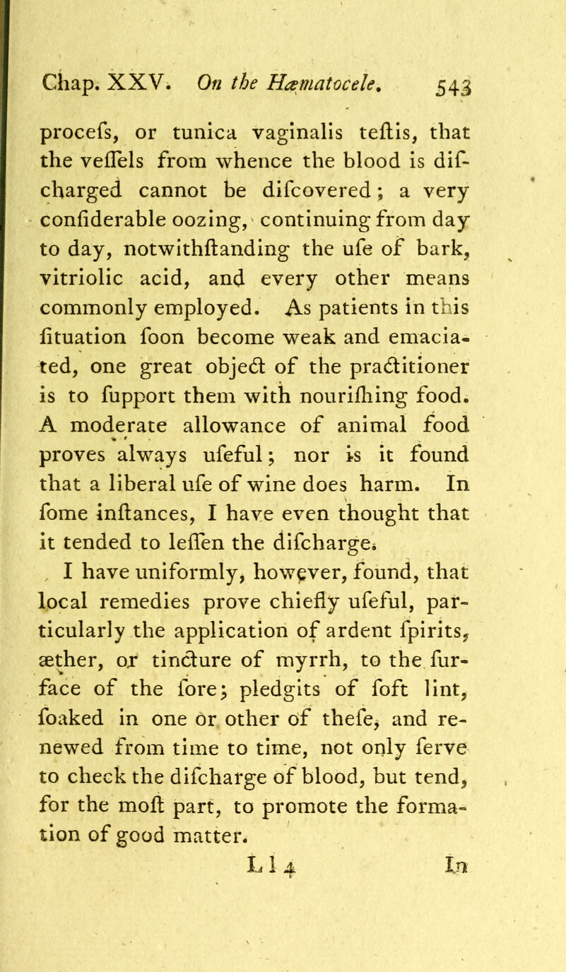 procefs, or tunica vaginalis teftis, that the veflels from whence the blood is dif- charged cannot be difcovered; a very confiderable oozing, continuing from day to day, notwithftanding the ufe of bark, vitriolic acid, and every other means commonly employed. As patients in this lituation foon become weak and emacia- ted, one great objed: of the praditioner is to fupport them with nourifliing food. A moderate allowance of animal food proves always ufeful; nor is it found that a liberal ufe of wine does harm. In fome inftances, I have even thought that it tended to leffen the difcharges . I have uniformly, however, found, that local remedies prove chiefly ufeful, par- ticularly the application of ardent fpirits, aether, ox tindure of myrrh, to the fur- face of the fore; pledgits of foft lint, foaked in one or other of thefe^ and re- newed from time to time, not only ferve to check the difcharge of blood, but tend, for the moft part, to promote the forma- tion of good matter.