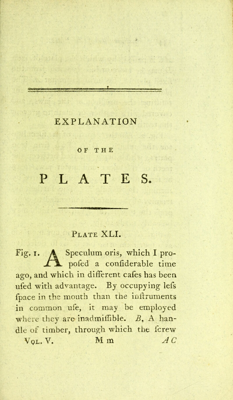 EXPLANATION OF THE PLATES. Plate XLL Fig. T. A Speculum oris, which I pro- .XjL pofed a confiderable time ago, and which in different cafes has been ufed with advantage. By occupying lefs fpace in the mouth than the inftruments in common ufe, it may be employed where they are inadmiffible. A han- dle of timber, through which the fcrew Vql. V. Mm AC