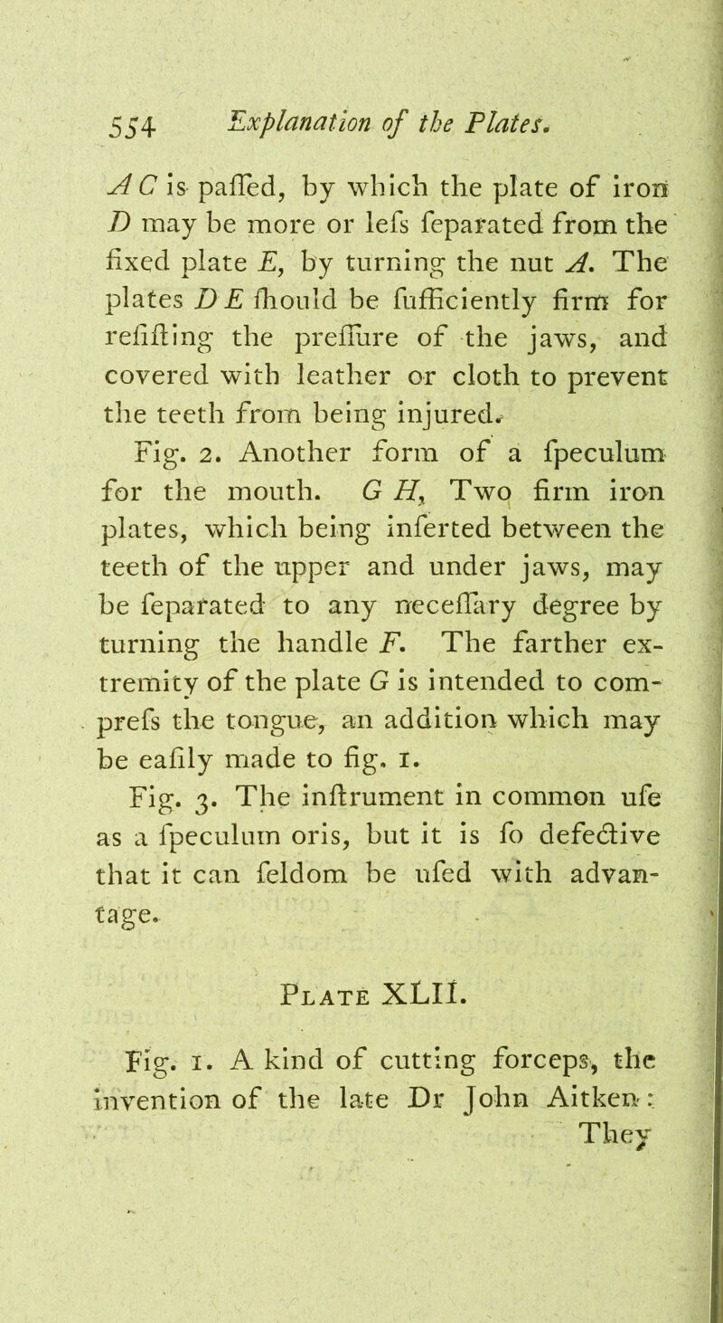 j4 C h paired, by which the plate of Iroii D may be more or lefs feparated from the fixed plate E, by turning the nut A. The plates D E fhould be fufficiently firnfi for refilling the prellure of the jaws, and covered with leather or cloth to prevent the teeth from being injured^ Fig. 2. Another form of a fpeculum for the mouth. G Two firm iron plates, which being inferted between the teeth of the upper and under jaws, may be feparated to any necelTary degree by turning the handle F. The farther ex- tremity of the plate G is intended to com- prefs the tongue, an addition which may be eafily made to fig. i. Fig. 3. The inllrument in common ufe as a fpeculum oris, but it is fo defedive that it can feldom be ufed with advan- tage. Plate XLII. Fig. I. A kind of cutting forceps, the Invention of the late Dr John Aitken: They