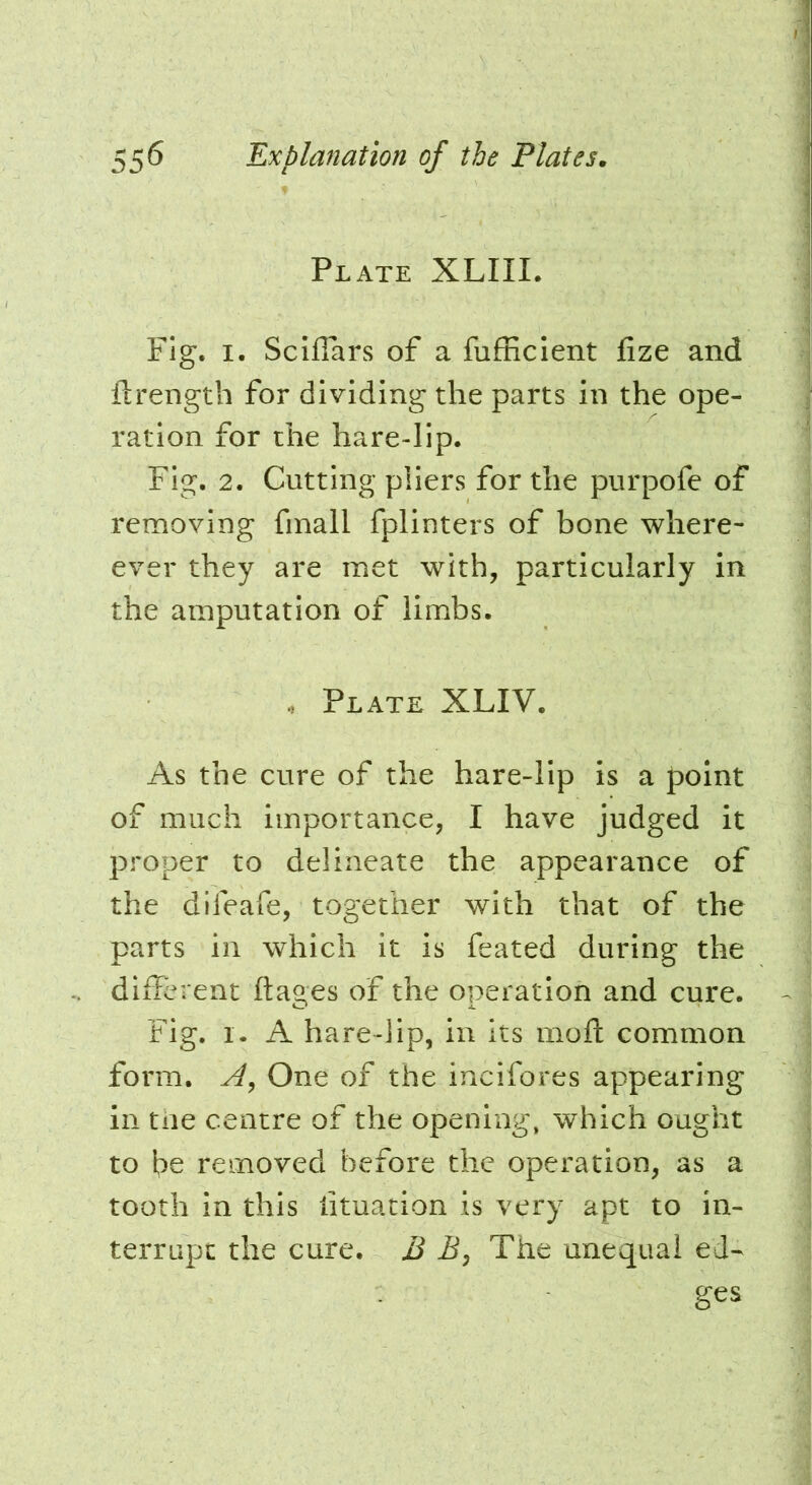 Plate XLIII. Fig. I. Sciffars of a fufEcIent fize and ftrength for dividing the parts in the ope- ration for the hare-lip. Fig. 2. Cutting pliers for the purpofe of removing fmall fplinters of bone where- ever they are met with, particularly in the amputation of limbs. Plate XLIV. As the cure of the hare-lip is a point of much importance, I have judged it proper to delineate the appearance of the difeafe, together with that of the parts in which it is feated during the different ftages of the operation and cure. Fig. I. A hare-lip, in its moft common form. One of the incifores appearing in the centre of the opening, which ought to be removed before the operation, as a tooth in this fituation is very apt to in- terrupt the cure. B B, The unequal ed- ges