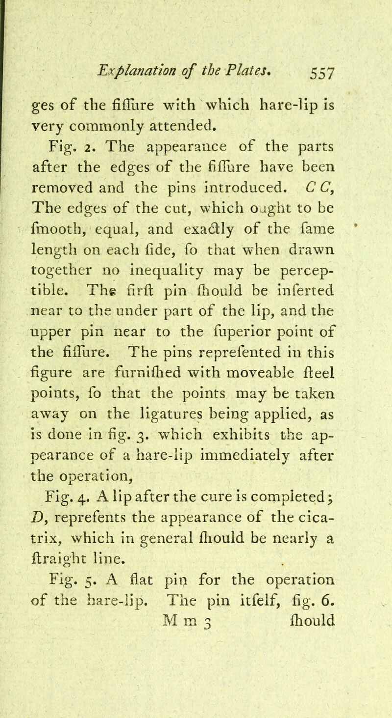 ges of the filllire with which hare-lip is very commonly attended. Fig. 2. The appearance of the parts after the edges of the fiffure have been removed and the pins introduced. C C, The edges of the cut, which o jght to be fmooth, equal, and exactly of the fame length on each fide, fo that when drawn together no inequality may be percep- tible. The firfl: pin Ihould be inferted near to the under part of the lip, and the upper pin near to the fuperior point of the fifiTure. The pins reprefented in this figure are furniflied with moveable fteel points, fo that the points may be taken away on the ligatures being applied, as is done in fig. 3. which exhibits the ap- pearance of a hare-lip immediately after the operation. Fig. 4. A lip after the cure is completed ^ Z), reprefents the appearance of the cica- trix, which in general lliould be nearly a ftraight line. Fig. 5. A flat pin for the operation of the hare-lip. The pin itfelf, fig. 6. Mm3 ihould