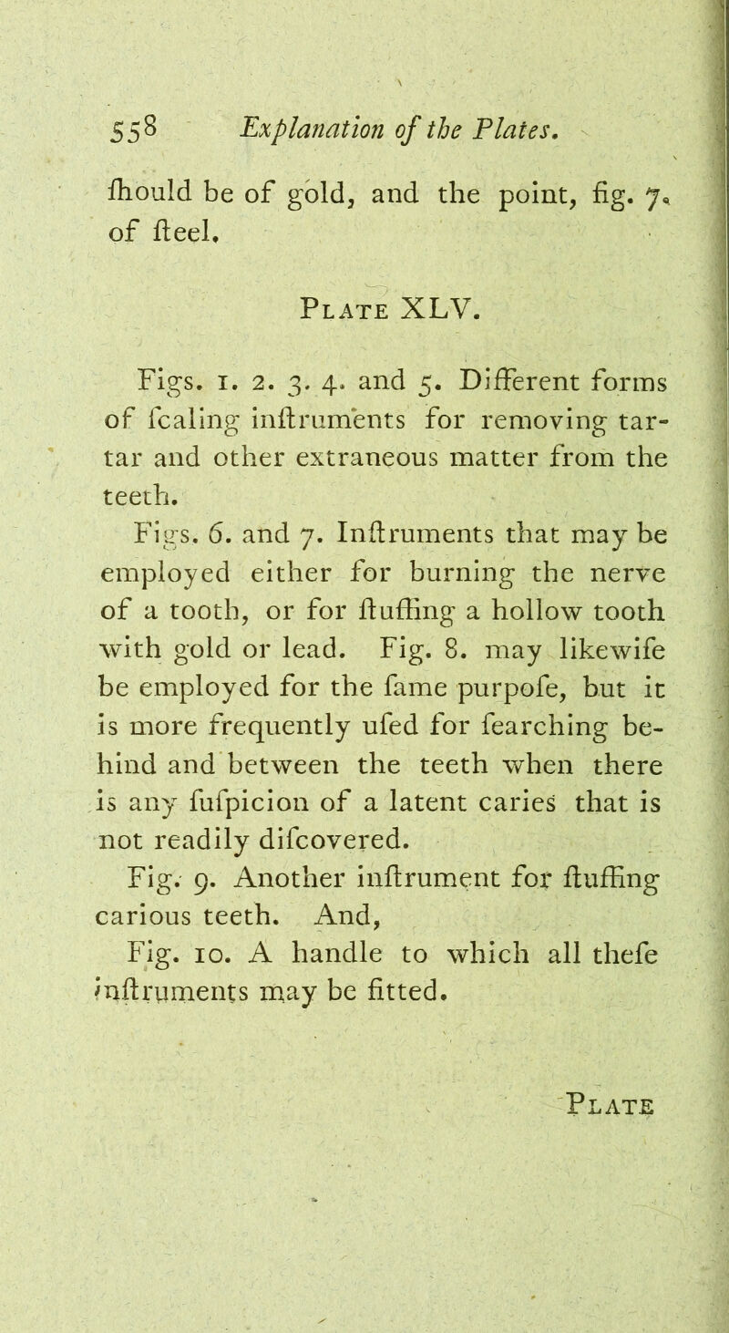 ihould be of gold, and the point, fig. 7^ of fteeL Plate XLV. Figs. I. 2. 3. 4. and 5. Different forms of fcaling inftruments for removing tar- tar and other extraneous matter from the teeth. Figs, 6. and 7. Inftruments that may be employed either for burning the nerve of a tooth, or for fluffing a hollow tooth with gold or lead. Fig. 8. may likewife be employed for the fame purpofe, but it Is more frequently ufed for fearching be- hind and between the teeth when there is any fufpicion of a latent caries that is not readily difeovered. Fig. 9. Another inftrument for ftuffing carious teeth. And, Fig. 10. A handle to which all thefe ffiftruments may be fitted.