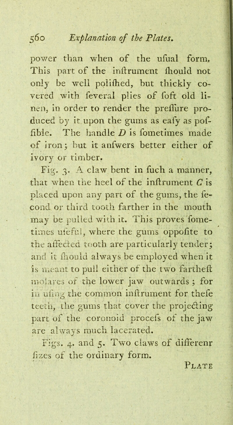 power than when of the ufual form, This part of the inftrument fliould not only be well polilhed, but thickly co- vered with feveral plies of foft old li- nen, in order to render the prelliire pro- duced by it upon the gums as eafy as pof- lible. The handle D is fometimes made of Iron; but it anfwers better either of ivory or timber. Fig. 3. A claw bent in fuch a manner, that when the heel of the inftrument C is placed upon any part of the gums, the fe- cond or third tooth farther in the mouth may be pulled with it. This provesTome- times ufeful, where the gums oppofite to the alTected tooth are particularly tender; and it fliould always be employed v^hen it is meant to pull either of the two fartheft rnoiares of the lower jaw outwards; for iu uling the common inftrument for thefe teeth, the gums that cover the projedting part of the coronoid procefs of the jaw are always much lacerated. Figs. 4. and 5. Two claws of differenr fizes of the ordinary form.