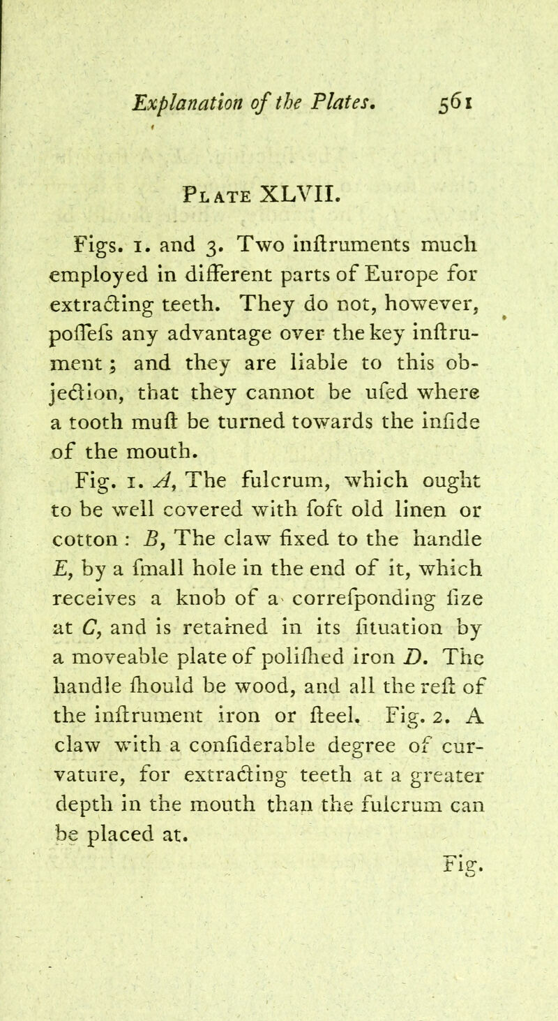 Plate XLVIL Figs. I. and 3. Two inftruments much employed in different parts of Europe for extrading teeth. They do not, however, poflefs any advantage over the key inftru- ment; and they are liable to this ob- jedion, that they cannot be ufed where a tooth muft be turned towards the infide of the mouth. Fig. I. The fulcrum, which ought to be well covered with foft old linen or cotton : 5, The claw fixed to the handle Ey by a fmall hole in the end of it, which receives a knob of a correfponding lize at C, and is retained in its fituation by a moveable plate of polillied iron Z). The handle Ihould be wood, and all the reft of the inftrument iron or fteel. Fig. 2. A claw with a confiderable degree of cur- vature, for extrading teeth at a greater depth in the mouth than the fulcrum can be placed at.