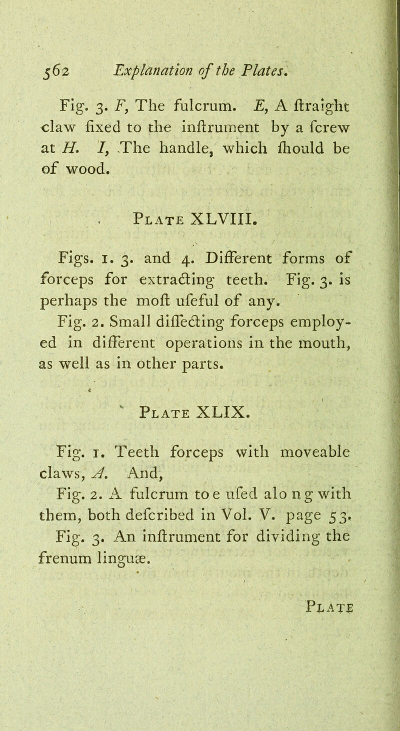 Fig. 3. F, The fulcrum. E, A ftraight claw fixed to the inftrument by a fcrew at H. I, The handle, which lliould be of wood. Plate XLVIII. Figs. I. 3. and 4. Different forms of forceps for extradling teeth. Fig. 3. is perhaps the mofl ufeful of any. Fig. 2. Small diffeding forceps employ- ed in different operations in the mouth, as well as in other parts. c I ^ Plate XLIX. Fig. I. Teeth forceps with moveable claws, And, Fig. 2. fulcrum toe ufed alo ng with them, both defcribed in Vol. V. page 53, Fig. 3. An inftrument for dividing the frenum linguae.