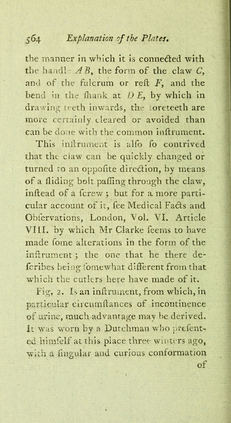 the manner in which It is connected with the hand!; A S, the form of the claw C', and of the fulcrum or reft and the bend in the ftiank at D E, by which in dra ying teeth inwards, the ioreteeth are more certainly cleared or avoided than can be done with the common inftrument. This inlLrument is alfo fo contrived that the ciaw can be quickly changed or turned ro an oppofite diredlion, by means of a flidirig bolt palling through the claw, inftead of a fcrew ; but for a more parti- cular account of it, fee Medical Facts and Obfervations, London, Vol. VI. Article VIII. by which Mr Clarke feems to have made fome alterations in the form of the inftrument; the one that he there de- fcribes being fornewhat different from that which the cutlers here have made of it. Fig, 2. Is an inftruaient, from which, in pra*ticular ciicumftances of incontinence of urine, much advantage may be derived, it was worn by a Dutchman who prefent- ed liimfelf at this place three winters ago, with a fingular and curious conformation of