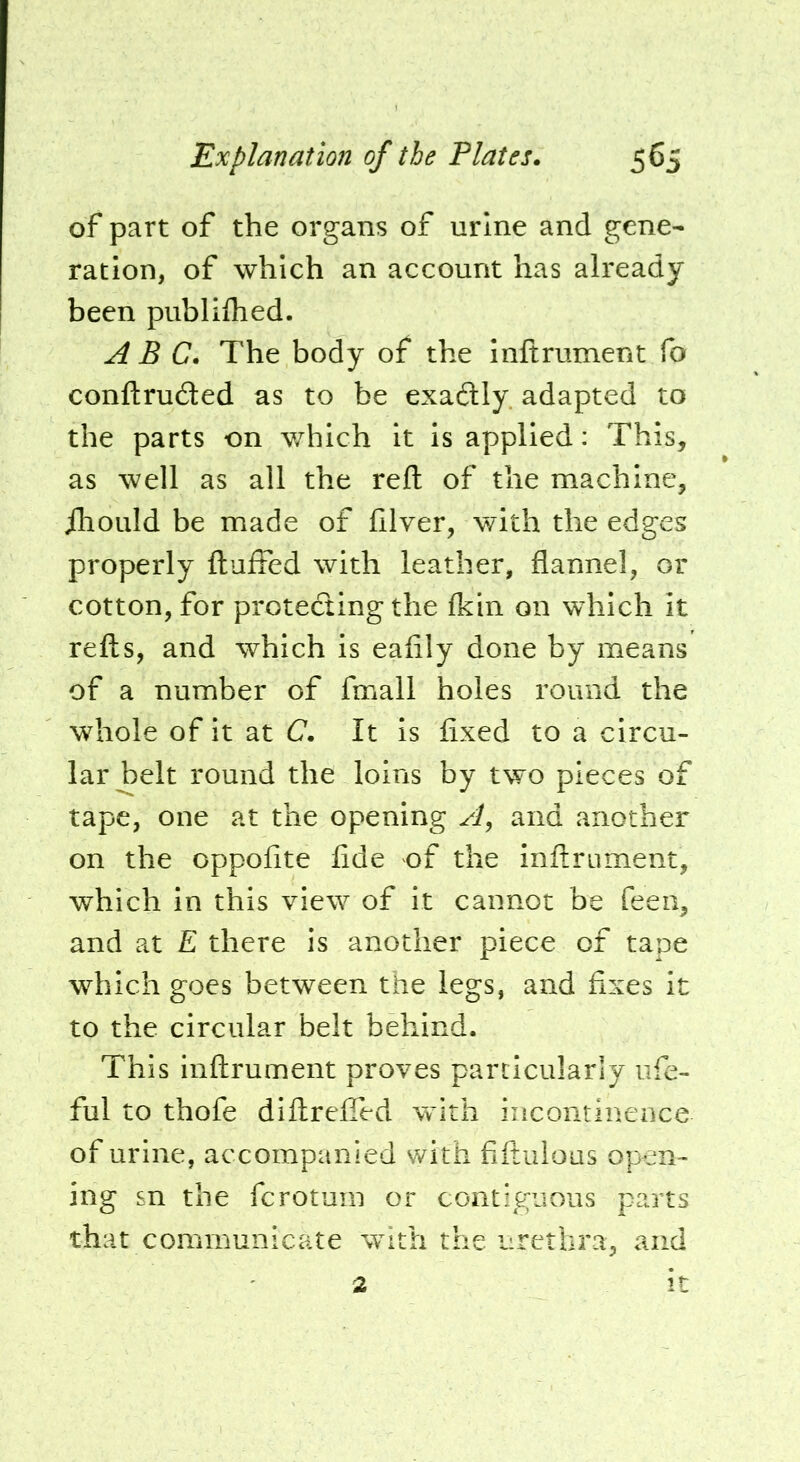 of part of the organs of urine and gene- ration, of which an account has already been piibliihed. ABC. The body of the inftrument fo conftru£ted as to be exaftly. adapted to the parts on which it is applied: This, as well as all the reft of the machine, ihoLild be made of ftlver, with the edges properly ftuifed with leather, flannel, or cotton, for protecting the fkin on which it refts, and which is eafily done by means of a number of fmall holes round the whole of it at C. It is fixed to a circu- lar belt round the loins by two pieces of tape, one at the opening A, and another on the oppofite fide of the inftrument, which in this view of it cannot be feen, and at E there is another piece of tape which goes between the legs, and fixes it to the circular belt behind. This inftrument proves particularly ufe- ful to thofe diftrefied with incontinence of urine, accompanied with fiftulous open- ing sn the fcrotum or contiguous parts that communicate with the urethra, and 2 It