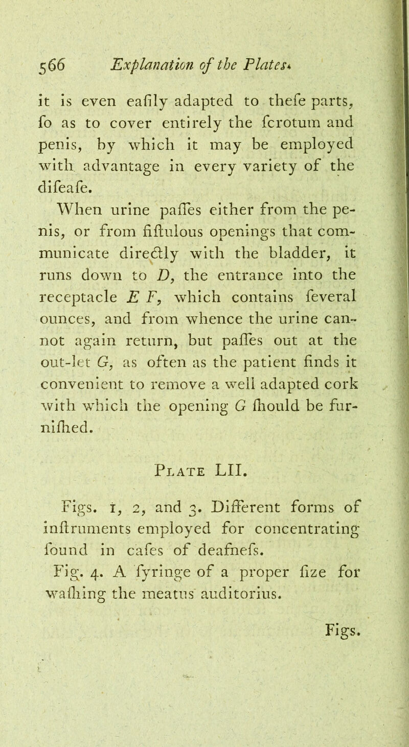 it is even eafily adapted to thefe parts, fo as to cover entirely the fcrotmn and penis, by which it may be employed with advantage in every variety of the difeafe. When urine pafTes either from the pe- nis, or from fiftulous openings that com- municate diredlly with the bladder, it runs down to Z), the entrance into the receptacle E F, which contains feveral ounces, and from whence the urine can- not again return, but pafles out at the out-let G, as often as the patient finds It convenient to remove a well adapted cork with which the opening G fhould be fur- niflied. Plate LII. Figs, i, 2, and 3. Different forms of inftruments employed for concentrating found in cafes of deafnefs. Fig. 4. A fyringe of a proper fize for wafliing the meatus auditorius. Figs.