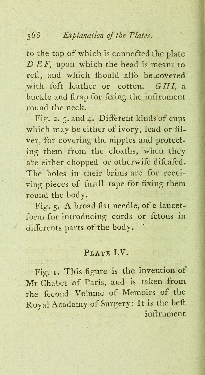 to the top of which is connected the plate D E Fy upon which the head is meant to reft, and which fhould alfo bexovered with foft leather or cotton. GHI, a buckle and ftrap for fixing the inflrument round the neck. Fig. 2. 3. and 4* Different kinds of cups which may be either of ivory, lead or fil« ver, for covering the nipples and protect- ing them from the cloaths, when they are either chopped or otherwife difeafed. The holes in their brims are for recei- ving pieces of fmall tape for fixing them round the body. Fig. 5. A broad flat needle, of a lancet- form for introducing cords or fetons in differents parts of the body. Plate LV. Fig. I. This figure is the invention of Mr Chabet of Paris, and is taken from the fecond Volume of Memoirs of the Royal Acadamy of Surgery: It is the beft inflrument