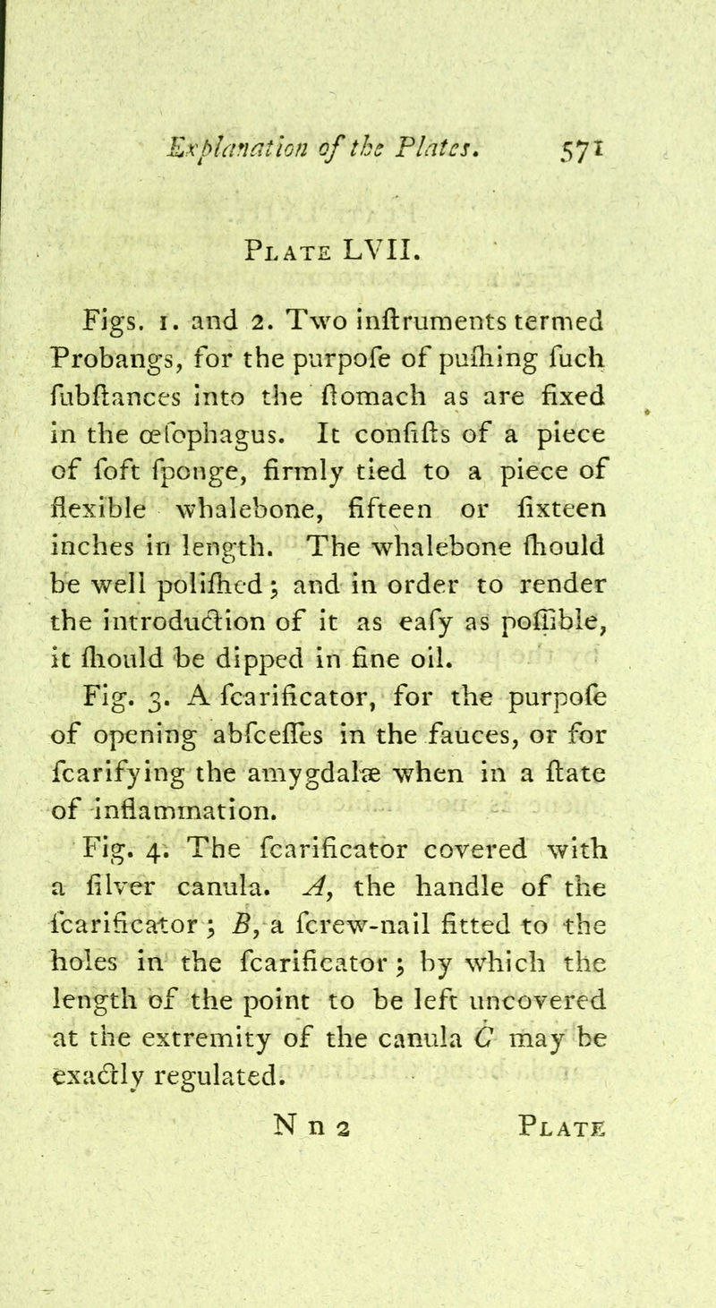 Plate LVII. Figs. I. and 2. Two inftrnments termed Probangs, for the purpofe of puQiing fuch fubfiances into the ftomach as are fixed in the oefophagus. It confifts of a piece of foft fponge, firmly tied to a piece of flexible whalebone, fifteen or fixteen inches in length. The whalebone (hould be well poliflied; and in order to render the iiitrodncSion of it as eafy as poffible, it flioiild be dipped in fine oil. Fig. 3. A fcarificator, for the purpofe of opening abfeefles in the fauces, or for fcarifying the amygdalae when in a ftate of inflammation. Fig. 4. The fcarificator covered with a filver canula. the handle of the fcarificator \ 5, a fcrew-nail fitted to the holes in the fcarificator; by which the length of the point to be left uncovered at the extremity of the canula G may be exadly regulated.