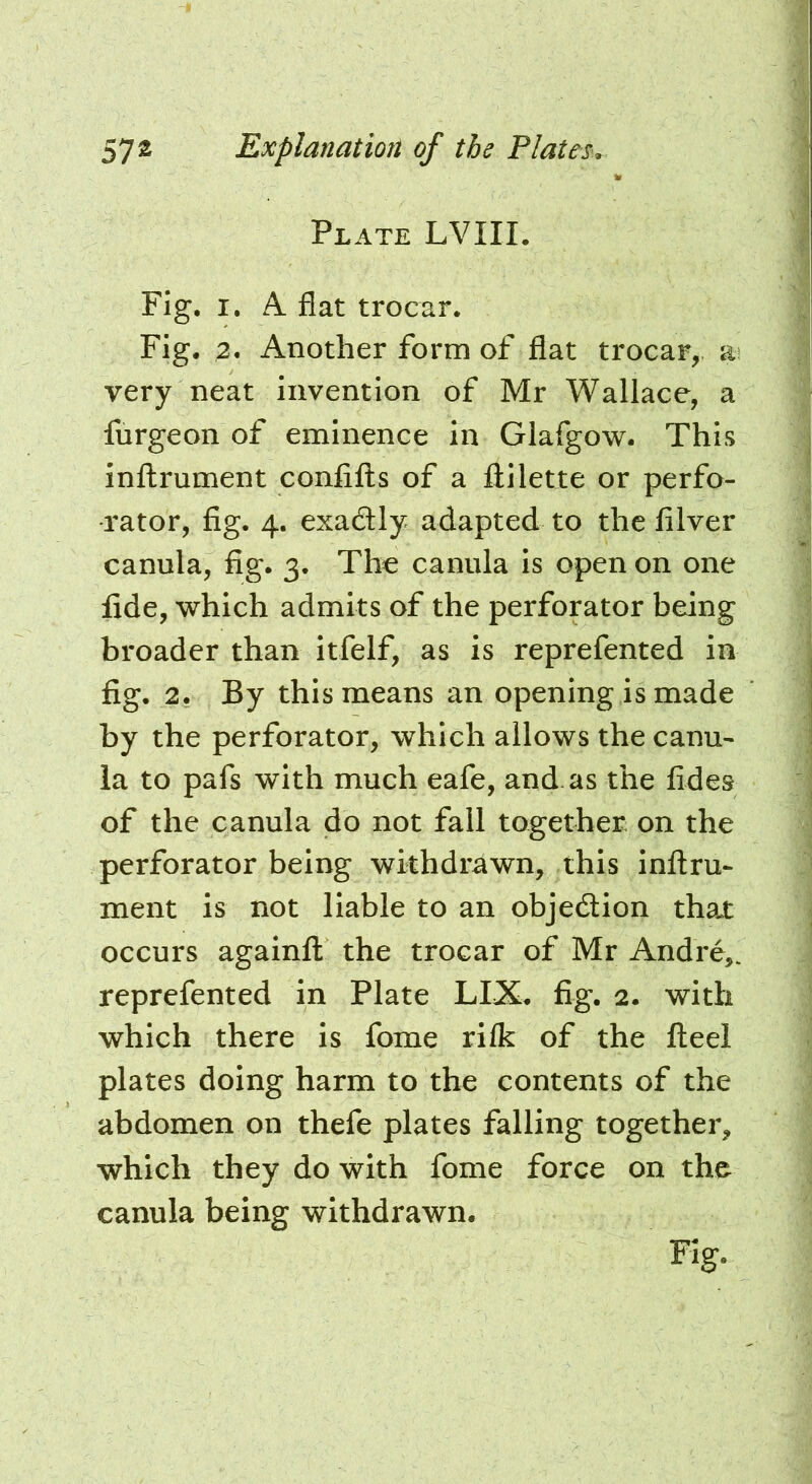 Plate LVIIL Fig. I. A flat trocar. Fig. 2* Another form of flat trocar, a very neat invention of Mr Wallace, a furgeon of eminence in Glafgow. This inftrument confifls of a llilette or perfo- rator, fig. 4. exactly adapted to the filver canula, fig. 3. The canula is open on one lide, which admits of the perforator being broader than itfelf, as is reprefented in fig. 2. By this means an opening is made by the perforator, which allows the canu- la to pafs with much eafe, and. as the fides of the canula do not fall together on the perforator being withdrawn, this inftru- ment is not liable to an objection that occurs againft the trocar of Mr Andre,, reprefented in Plate LIX. fig. 2. with which there is fome rilk of the fteel plates doing harm to the contents of the abdomen on thefe plates falling together, which they do with fome force on the canula being withdrawn.